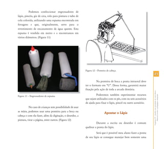 4545
CapítuloIV-Auxílioematividadesdevidadiária-
Materialescolarepedagógicoadaptado
Podemos confeccionar engrossadores de
lápis, pincéis, giz de cera, rolo para pintura e tubo de
cola colorida, utilizando uma espuma encontrada em
ferragens e que, originalmente, serve para o
revestimento de encanamento de água quente. Esta
espuma é vendida em metro e a encontramos em
vários diâmetros. (Figura 11)
Figura 11 – Engrossadores de espuma.
No caso de crianças sem possibilidade de usar
as mãos, podemos usar uma ponteira para a boca ou
cabeça e com ela fazer, além da digitação, o desenho, a
pintura, virar a página, entre outros. (Figura 12)
Figura 12 – Ponteira de cabeça.
Na ponteira de boca a ponta intraoral deve
ter o formato em “U”. Dessa forma, garantirá maior
fixação pela ação de toda a arcada dentária.
Poderemos também experimentar recursos
que sejam utilizados com os pés, com ou sem acessórios
de ajuda para fixar o lápis, pincel ou outro acessório.
Apontar o LápisApontar o Lápis
Durante a escrita ou desenho é comum
quebrar a ponta do lápis.
Será que é possível meu aluno fazer a ponta
de seu lápis se consegue manejar bem somente uma
Fi 11 E d d
 