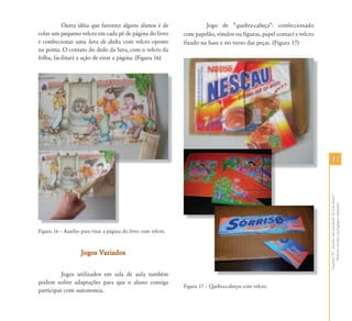 4747
CapítuloIV-Auxílioematividadesdevidadiária-
Materialescolarepedagógicoadaptado
Outra idéia que favorece alguns alunos é de
colar um pequeno velcro em cada pé de página do livro
e confeccionar uma luva de dedo, com velcro oposto
na ponta. O contato do dedo da luva, com o velcro da
folha, facilitará a ação de virar a página. (Figura 16)
Figura 16 – Auxílio para virar a página do livro com velcro.
Jogos VariadosJogos Variados
Jogos utilizados em sala de aula também
podem sofrer adaptações para que o aluno consiga
participar com autonomia.
Jogo de “quebra-cabeça”: confeccionado
com papelão, rótulos ou figuras, papel contact e velcro
fixado na base e no verso das peças. (Figura 17)
Figura 17 – Quebra-cabeças com velcro.
 