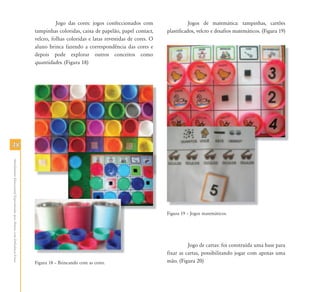 4848
AtendimentoEducacionalEspecializadoparaAlunoscomDeficiênciaFísica
Jogo das cores: jogos confeccionados com
tampinhas coloridas, caixa de papelão, papel contact,
velcro, folhas coloridas e latas revestidas de cores. O
aluno brinca fazendo a correspondência das cores e
depois pode explorar outros conceitos como
quantidades. (Figura 18)
Figura 18 – Brincando com as cores.
Jogos de matemática: tampinhas, cartões
plastificados, velcro e desafios matemáticos. (Figura 19)
Figura 19 – Jogos matemáticos.
Jogo de cartas: foi construída uma base para
fixar as cartas, possibilitando jogar com apenas uma
mão. (Figura 20)
 