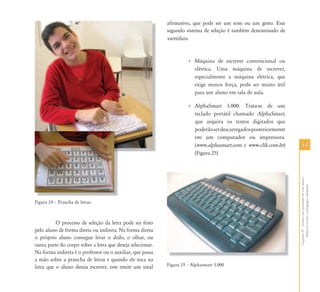 5151
CapítuloIV-Auxílioematividadesdevidadiária-
Materialescolarepedagógicoadaptado
Figura 24 – Prancha de letras.
O processo de seleção da letra pode ser feito
pelo aluno de forma direta ou indireta. Na forma direta
o próprio aluno consegue levar o dedo, o olhar, ou
outra parte do corpo sobre a letra que deseja selecionar.
Na forma indireta é o professor ou o auxiliar, que passa
a mão sobre a prancha de letras e quando ele toca na
letra que o aluno deseja escrever, este emite um sinal
afirmativo, que pode ser um som ou um gesto. Esse
segundo sistema de seleção é também denominado de
varredura.
• Máquina de escrever convencional ou
elétrica. Uma máquina de escrever,
especialmente a máquina elétrica, que
exige menos força, pode ser muito útil
para um aluno em sala de aula.
• AlphaSmart 3.000. Trata-se de um
teclado portátil chamado AlphaSmart,
que arquiva os textos digitados que
poderãoserdescarregadosposteriormente
em um computador ou impressora.
(www.alphasmart.com e www.clik.com.br)
(Figura 25)
Figura 25 – Alphasmart 3.000
 