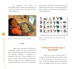 5252
AtendimentoEducacionalEspecializadoparaAlunoscomDeficiênciaFísica
O computador, com recursos de
acessibilidade, pode ser também uma alternativa para
o aluno que necessita de escrita rápida. (www.clik.
com.br). (Figura 26)
Figura 26 – Teclado com recursos de acessibilidade.
LeituraLeitura
Alguns alunos apresentam dificuldades em
acompanhar a turma e seu ritmo para aprender a
leitura é diferenciado. Nesse caso, os textos apoiados
com símbolos facilitarão a competência no
entendimento do texto. O aluno se desafiará a ler e
terá mais sucesso, o que favorecerá sua auto-estima.
Imerso no contexto de escrita e símbolos, ele passa a
fazer leitura global e tem acesso a novos conhecimentos
com autonomia. Através do software Escrevendo com
Símbolos (www.clik.com.br) o professor especializado
poderá produzir, para o aluno, os textos apoiados por
símbolos. (Figuras 27)
Figura 27 – Texto produzido com o software “Escrevendo
com Símbolos”.
2. Rompendo barreiras para o2. Rompendo barreiras para o
AprendizadoAprendizado
Muitas são as ações da rotina escolar e o
professor da sala de aula precisa ficar atento e avaliar
o nível de participação do aluno. Junto com seu
aluno, ele deve fazer chegar ao professor especializado
todas as necessidades de apoio para que, no espaço do
 