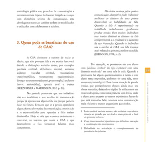 5959
CapítuloV-ComunicaçãoAumentativaeAlternativa–CAA
simbologia gráfica em pranchas de comunicação e
outros materiais. Apesar do foco ser dirigido a crianças
com distúrbios severos de comunicação, esta
abordagememateriaistambémpodemsermodificados
e utilizados com adolescentes e adultos.
3. Quem pode se beneficiar do uso3. Quem pode se beneficiar do uso
de CAA?de CAA?
A CAA destina-se a sujeitos de todas as
idades, que não possuem fala e ou escrita funcional
devido a disfunções variadas como, por exemplo:
paralisia cerebral, deficiência mental, autismo,
acidente vascular cerebral, traumatismo
cranioencefálico, traumatismo raquiomedular,
doenças neuromotoras (como, por exemplo, à esclerose
lateral amiotrófica), apraxia oral e outros
(TETZCHNER e MARTINSEN,1992, p. 23).
No passado pensava-se que um indivíduo
não era candidato a um auxílio de comunicação
porque já apresentava alguma fala ou porque poderia
falar no futuro. Temia-se que se a pessoa aprendesse
algumaformaalternativadecomunicação,amotivação
e as oportunidades para aprender a falar seriam
diminuídas. Hoje se sabe que acontece exatamente o
contrário, os sujeitos que usam a CAA e que
desenvolvem a fala tornam-se falantes mais
competentes.
Há vários motivos pelos quais a
comunicação alternativa pode realmente
melhorar as chances de uma pessoa
desenvolver as habilidades de fala.
Quando a fala é experimentada ou
trabalhada isoladamente geralmente
produz tensão. Para muitos indivíduos
essa tensão diminui as chances de fala
compreensível, e o resultado é o aumento
da sua frustração. Quando o indivíduo
usa o auxílio de CAA, sua fala torna-se
mais relaxada e, por isso, melhor sucedida.
(JOHNSON, 1998, p. 2).
Por exemplo, se pensarmos em um aluno
com paralisia cerebral3
do tipo espástica4
com uma
disartria moderada5
em uma sala de aula. Quando a
professora faz algum questionamento à turma e este
aluno tenta responder, podemos ter uma fala, nesse
momento, ininteligível. Essa é uma situação de grande
tensão, que provavelmente elevará ainda mais seu
tônus muscular, deixando-o rígido. Se utilizarmos um
recurso de apoio, como uma prancha com letras, onde
o aluno possa escrever ao menos as primeiras letras do
que está tentando falar, teremos uma comunicação
mais eficiente e menos angustiante para todos.
3 Lesão cerebral em área motora, não evolutiva e que afeta a
criança no período que vai desde a concepção até o final
da primeira infância.
4 Com tônus muscular hipertônico que dificulta a execução
e coordenação dos movimentos.
5 Dificuldade na articulação e conseqüentemente na
pronúncia das palavras.
 