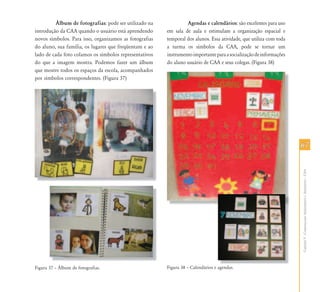 6767
CapítuloV-ComunicaçãoAumentativaeAlternativa–CAA
˘lbum de fotografias: pode ser utilizado na
introdução da CAA quando o usuário está aprendendo
novos símbolos. Para isso, organizamos as fotografias
do aluno, sua família, os lugares que freqüentam e ao
lado de cada foto colamos os símbolos representativos
do que a imagem mostra. Podemos fazer um álbum
que mostre todos os espaços da escola, acompanhados
por símbolos correspondentes. (Figura 37)
Figura 37 – Álbum de fotografias.
Agendas e calendários: são excelentes para uso
em sala de aula e estimulam a organização espacial e
temporal dos alunos. Essa atividade, que utiliza com toda
a turma os símbolos da CAA, pode se tornar um
instrumentoimportanteparaasocializaçãodeinformações
do aluno usuário de CAA e seus colegas. (Figura 38)
Figura 38 – Calendários e agendas.agendas
 