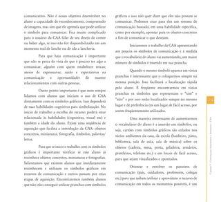 7575
CapítuloV-ComunicaçãoAumentativaeAlternativa–CAA
comunicativo. Não é nosso objetivo desenvolver no
aluno a capacidade de reconhecimento, compreensão
de imagens, mas sim que ele aprenda que pode utilizar
o símbolo para comunicar. Fica muito complicado
para o usuário da CAA falar de seu desejo de comer
ou beber algo, se isso não for disponibilizado em um
momento real de lanche ou de ida a lancheria.
Para que haja comunicação é importante
que não se perca de vista de que é preciso ter algo a
comunicar; alguém com quem estabelecer trocas;
meios de expressar-se; razão e expectativas na
comunicação e oportunidades de manter
relacionamentos com outras pessoas.
Outro ponto importante é que nem sempre
lidamos com alunos que iniciam o uso de CAA
diretamente com os símbolos gráficos. Isso dependerá
de suas habilidades cognitivas para simbolização. No
início de trabalho a escolha do recurso poderá estar
relacionada às habilidades (cognitivas, visual etc) e
também a idade do aluno. Existe uma seqüência de
aquisição que facilita a introdução da CAA: objetos
concretos, miniaturas, fotografia, símbolos, palavras/
letras.
Para que se inicie o trabalho com os símbolos
gráficos é importante verificar se esse aluno já
reconhece objetos concretos, miniaturas e fotografias.
Salientamos que existem alunos que imediatamente
reconhecem e utilizam os símbolos gráficos em
recursos de comunicação e outros passam por estas
etapas de aquisição. Encontraremos também alunos
que não irão conseguir utilizar pranchas com símbolos
gráficos e isso não quer dizer que eles não possam se
comunicar. Podemos criar para eles um sistema de
comunicação baseado, em uma habilidade específica,
como por exemplo, apontar para os objetos concretos
a fim de comunicar o que desejam.
Iniciaremos o trabalho da CAA apresentando
aos poucos os símbolos de comunicação e à medida
que o vocabulário do aluno vai aumentando, um maior
número de símbolos é inserido em sua prancha.
Quando o mesmo símbolo aparece em várias
pranchas é interessante que o coloquemos sempre na
mesma posição. Isso facilitará a localização rápida
pelo aluno. É freqüente encontrarmos em várias
pranchas os símbolos que representam o “sim” e
“não” e por isso serão localizados sempre no mesmo
lugar e de preferência em um lugar de fácil acesso, por
serem freqüentemente utilizados.
Uma maneira interessante de aumentarmos
o vocabulário do aluno é a imersão em símbolos, ou
seja, cartões com símbolos gráficos são colados nos
vários ambientes da casa, da escola (banheiro, pátio,
biblioteca, sala de aula, sala de música) sobre os
objetos (cadeira, mesa, porta, geladeira, armários,
prateleiras, telefone etc.) e em locais de fácil acesso,
para que sejam visualizados e apontados.
Orientar e envolver os parceiros de
comunicação (pais, cuidadores, professores, colegas
etc.) para que saibam utilizar e aproveitem o recurso de
comunicação em todos os momentos possíveis, é um
 