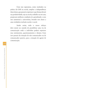 8484
AtendimentoEducacionalEspecializadoparaAlunoscomDeficiênciaFísica
Com isso esperamos, como resultados na
prática da CAA na escola, ampliar a independência
desse aluno, que passará a expressar o que deseja; elevará
sua produtividade, seja na escola, trabalho ou em casa;
propiciará melhores condições de aprendizado e com
isso aumentará a auto-estima, levando esse aluno a
uma verdadeira inclusão escolar e social.
Sendo assim, todo o nosso esforço
deve existir no sentido de possibilitar uma via de
comunicação onde o indivíduo poderá expressar
seus sentimentos, questionamentos e desejos. Com
isso passará da situação de não comunicador ou de
comunicador passivo, para a situação de agente de
comunicação.
 