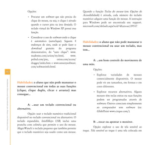 9292
AtendimentoEducacionalEspecializadoparaAlunoscomDeficiênciaFísica
Opções:
• Procurar um software que não precisa do
clique do mouse, ou seja, o clique é ativado
quando o cursor pára na área desejada. O
teclado virtual do Windows XP possui essa
função.
• Considerar o uso do software onde o clique
é automático (autoclique). Seguem 4
endereços de sites, onde se pode fazer o
download gratuito do programa
demonstrativo, do “auto clique”: www.
madentec.com/action/try.html, www.
polital.com/pnc, orion.com/access/
dragger/index.htm e www.sensorysoftware.
com/softwareinfo.html.
Habilidades: o aluno que não pode manusear o
mouse convencional em todas as suas funções
(clique, clique duplo, clicar e arrastar) mas
consegue⁄
A: ⁄usar um teclado convencional ou
alternativo.
Opção: usar o teclado numérico tradicional
disponível no teclado convencional ou alternativo. O
teclado expandido, IntelliKeys USB, inclui uma
prancha com colméia que permite o uso do mouse.
MagicWand é o teclado pequeno que também permite
que o teclado numérico seja usado como um mouse.
Quando a função Teclas do mouse (em Opções de
Acessibilidade) é ativada, cada número do teclado
numérico adquire uma função do mouse. A instrução
para Windows pode ser encontrada em: support.
microsoft.com/default.aspx?scid=kb;en-us;139517
Habilidades: o aluno que não pode manusear o
mouse convencional ou usar um teclado, mas
tem⁄
A: ⁄um bom controle do movimento de
uma mão.
Opções:
• Explorar variedades de mouses
comercialmente disponíveis. O mouse
pode vir em tamanhos, em formas e em
cores diferentes.
• Explorar recursos alternativos. Alguns
mouses têm teclas extras ou suas funções
podem ser programadas através de
software. Outros conectam simplesmente
ao computador sem software (ex:
GlidePoint www.cirque.com/).
B: ⁄tocar ou apontar o monitor.
Opção: explorar o uso de tela sensível ao
toque. Tela sensível ao toque é uma tela colocada em
 