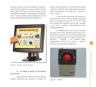 9393
CapítuloVI-Recursosdeacessibilidadeaocomputador
frente do monitor ou que está integrada ao monitor e
que permite ser ativada com o toque do dedo ou de uma
caneta especial. Os alunos com pouca atenção ou com
dificuldades de entender o funcionamento de periféricos
como o mouse, também podem beneficiar-se de uma
resposta imediata. (www.clik.com.br). (Figura 61)
Figura 61 – Monitor com tela de toque.
C: ⁄ter algum controle do movimento
de uma mão.
Opção: explorer joystick, trackball, trackpad,
teclados alternativos que possuem as funções do
mouse e que esses possam: ter a velocidade de resposta
ajustada, ser utilizado com a mão esquerda ou direita,
ativar separadamente os botões para a função de
clicar e arrastar.
O joystick utiliza uma haste para controlar os
movimentos do cursor e os cliques do mouse. Essa haste
pode ser encontrada em forma de “T” ou “O”. Todas
essas variações estão disponíveis para facilitar a preensão
e, com isso, o manuseio. (www.donjohnston.com/
catalog/pengild.htm).
O Trackball parece com um mouse de cabeça
para baixo, onde a esfera estacionária gira em torno de sua
próprialinhacentral,paramoverocursor.Essesdispositivos
variam de tamanho da esfera e das funções oferecidas. Por
Exemplo, o “EasyBall” é um trackball grande,
freqüentemente utilizado por crianças e apresenta
resistência para movimentá-lo. (Figura 62)
Figura 62 – Trackball.
 
