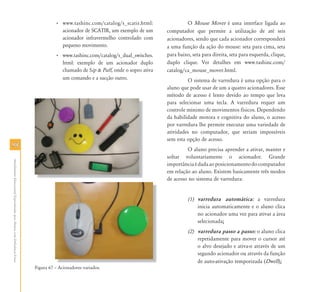 9898
AtendimentoEducacionalEspecializadoparaAlunoscomDeficiênciaFísica
• www.tashinc.com/catalog/s_scatir.html:
acionador de SCATIR, um exemplo de um
acionador infravermelho controlado com
pequeno movimento.
• www.tashinc.com/catalog/s_dual_switches.
html: exemplo de um acionador duplo
chamado de Sip & Puff, onde o sopro ativa
um comando e a sucção outro.
Figura 67 – Acionadores variados.
O Mouse Mover é uma interface ligada ao
computador que permite a utilização de até seis
acionadores, sendo que cada acionador corresponderá
a uma função da ação do mouse: seta para cima, seta
para baixo, seta para direita, seta para esquerda, clique,
duplo clique. Ver detalhes em www.tashinc.com/
catalog/ca_mouse_mover.html.
O sistema de varredura é uma opção para o
aluno que pode usar de um a quatro acionadores. Esse
método de acesso é lento devido ao tempo que leva
para selecionar uma tecla. A varredura requer um
controle mínimo de movimentos físicos. Dependendo
da habilidade motora e cognitiva do aluno, o acesso
por varredura lhe permite executar uma variedade de
atividades no computador, que seriam impossíveis
sem esta opção de acesso.
O aluno precisa aprender a ativar, manter e
soltar voluntariamente o acionador. Grande
importânciaédadaaoposicionamentodocomputador
em relação ao aluno. Existem basicamente três modos
de acesso no sistema de varredura:
(1) varredura automática: a varredura
inicia automaticamente e o aluno clica
no acionador uma vez para ativar a área
selecionada;
(2) varredura passo a passo: o aluno clica
repetidamente para mover o cursor até
o alvo desejado e ativa-o através de um
segundo acionador ou através da função
de auto-ativação temporizada (Dwell);
A i d i d
 