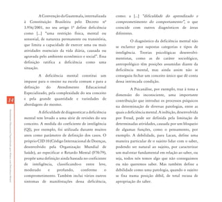 A Convenção da Guatemala, internalizada      como: a [...] „dificuldade do aprendizado e
                                                                           à Constituição Brasileira pelo Decreto nª              comprometimento do comportamento‰, o que
                                                                           3.956/2001, no seu artigo 1ª define deficiência        coincide com outros diagnósticos de áreas
                                                                           como [...] “uma restrição física, mental ou            diferentes.
                                                                           sensorial, de natureza permanente ou transitória,               O diagnóstico da deficiência mental não
                                                                           que limita a capacidade de exercer uma ou mais         se esclarece por supostas categorias e tipos de
                                                                           atividades essenciais da vida diária, causada ou       inteligência. Teorias psicológicas desenvolvi-
                                                                           agravada pelo ambiente econômico e social”. Essa       mentistas, como as de caráter sociológico,
                                                                           definição ratifica a deficiência como uma              antropológico têm posições assumidas diante da
                                                                           situação.                                              deficiência mental, mas ainda assim não se
                                                                                    A deficiência mental constitui um             conseguiu fechar um conceito único que dê conta
                                                                           impasse para o ensino na escola comum e para a         dessa intrincada condição.
                                                                           definição    do      Atendimento    Educacional                 A Psicanálise, por exemplo, traz à tona a
                                                                           Especializado, pela complexidade do seu conceito       dimensão do inconsciente, uma importante
                                                                           e pela grande quantidade e variedades de
14                                                                                                                                contribuição que introduz os processos psíquicos
                                                                           abordagens do mesmo.                                   na determinação de diversas patologias, entre as
Atendimento Educacional Especializado para Alunos com Deficiência Mental




                                                                                    A dificuldade de diagnosticar a deficiência   quais a deficiência mental. A inibição, desenvolvida
                                                                           mental tem levado a uma série de revisões do seu       por Freud, pode ser definida pela limitação de
                                                                           conceito. A medida do coeficiente de inteligência      determinadas atividades, causada por um bloqueio
                                                                           (QI), por exemplo, foi utilizada durante muitos        de algumas funções, como o pensamento, por
                                                                           anos como parâmetro de definição dos casos. O          exemplo. A debilidade, para Lacan, define uma
                                                                           próprio CID 10 (Código Internacional de Doenças,       maneira particular de o sujeito lidar com o saber,
                                                                           desenvolvido pela Organização Mundial de               podendo ser natural ao sujeito, por caracterizar
                                                                           Saúde), ao especificar o Retardo Mental (F70-79),      um mal-estar fundamental em relação ao saber, ou
                                                                           propõe uma definição ainda baseada no coeficiente      seja, todos nós temos algo que não conseguimos
                                                                           de inteligência, classificando-o entre leve,           ou não queremos saber. Mas também define a
                                                                           moderado       e    profundo,      conforme        o   debilidade como uma patologia, quando o sujeito
                                                                           comprometimento. Também inclui vários outros           se fixa numa posição débil, de total recusa de
                                                                           sintomas de manifestações dessa deficiência,           apropriação do saber.
 