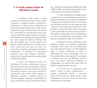 2. A escola comum diante da                        que a definição da Organização Mundial de Saúde
                                                                                     deficiência mental                           - OMS de 2001 e a Convenção da Guatemala acusam
                                                                                                                                  como agravante da situação de deficiência.
                                                                                                                                           O caráter meritocrático, homogeneizador
                                                                                                                                  e competitivo das escolas tradicionais oprimem o
                                                                                    A deficiência mental desafia a escola
                                                                                                                                  professor, reduzindo-o a uma situação de isolamento
                                                                           comum no seu objetivo de ensinar, de levar o aluno
                                                                                                                                  e impotência, principalmente frente aos seus alunos
                                                                           a aprender o conteúdo curricular, construindo o
                                                                                                                                  com deficiência mental, pois são aqueles que mais
                                                                           conhecimento. O aluno com essa deficiência tem
                                                                                                                                  “entravam” o desenvolvimento do processo escolar,
                                                                           uma maneira própria de lidar com o saber, que não
                                                                                                                                  em todos os seus níveis e séries. Diante da situação,
                                                                           corresponde ao que a escola preconiza. Na verdade,
                                                                                                                                  a saída encontrada pela maioria dos professores é
                                                                           não corresponder ao esperado pela escola pode
                                                                                                                                  desvencilhar-se desses alunos que não acompanham
                                                                           acontecer com todo e qualquer aluno, mas os alunos
                                                                                                                                  as turmas, encaminhando-os para qualquer outro
                                                                           com deficiência mental denunciam a impossibilidade
                                                                                                                                  lugar que supostamente saiba como ensiná-los.
                                                                           de a escola atingir esse objetivo, de forma tácita.
                                                                           Eles não permitem que a escola dissimule essa                   O número de alunos categorizados como
16                                                                         verdade. As outras deficiências não abalam tanto a     deficientes mentais foi ampliado enormemente,
                                                                           escola comum, pois não tocam no cerne e no             abrangendo todos aqueles que não demonstram
Atendimento Educacional Especializado para Alunos com Deficiência Mental




                                                                           motivo da sua urgente transformação: considerar a      bom aproveitamento escolar e com dificuldades de
                                                                           aprendizagem e a construção do conhecimento            seguir as normas disciplinares da escola. O
                                                                           acadêmico como uma conquista individual e              aparecimento de novas terminologias, como as
                                                                           intransferível do aprendiz, que não cabe em padrões    “necessidades educacionais especiais‰, aumentaram
                                                                           e modelos idealizados.                                 a confusão entre casos de deficiência mental e
                                                                                                                                  outros que apenas apresentam problemas na
                                                                                    O aluno com deficiência mental tem
                                                                                                                                  aprendizagem, por motivos que muitas vezes são
                                                                           dificuldade de construir conhecimento como os
                                                                                                                                  devidos às próprias práticas escolares.
                                                                           demais e de demonstrar a sua capacidade cognitiva,
                                                                           principalmente nas escolas que mantêm um modelo                 Se as escolas não se reorganizarem para
                                                                           conservador de ensino e uma gestão autoritária e       atender a todos os alunos, indistintamente, a
                                                                           centralizadora. Essas escolas apenas acentuam a        exclusão generalizada tenderá a aumentar,
                                                                           deficiência, aumentam a inibição, reforçam os          provocando cada vez mais queixas vazias e maior
                                                                           sintomas existentes e agravam as dificuldades do       distanciamento da escola comum dos alunos que
                                                                           aluno com deficiência mental. Tal situação ilustra o   supostamente não aprendem.
 