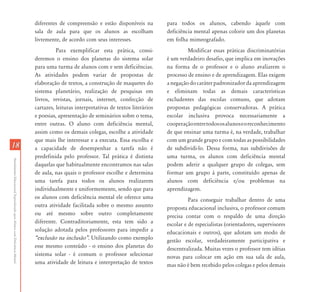 diferentes de compreensão e estão disponíveis na          para todos os alunos, cabendo àquele com
                                                                           sala de aula para que os alunos as escolham               deficiência mental apenas colorir um dos planetas
                                                                           livremente, de acordo com seus interesses.                em folha mimeografado.
                                                                                     Para exemplificar esta prática, consi-                   Modificar essas práticas discriminatórias
                                                                           deremos o ensino dos planetas do sistema solar            é um verdadeiro desafio, que implica em inovações
                                                                           para uma turma de alunos com e sem deficiências.          na forma de o professor e o aluno avaliarem o
                                                                           As atividades podem variar de propostas de                processo de ensino e de aprendizagem. Elas exigem
                                                                           elaboração de textos, a construção de maquetes do         a negação do caráter padronizador da aprendizagem
                                                                           sistema planetário, realização de pesquisas em            e eliminam todas as demais características
                                                                           livros, revistas, jornais, internet, confecção de         excludentes das escolas comuns, que adotam
                                                                           cartazes, leituras interpretativas de textos literários   propostas pedagógicas conservadoras. A prática
                                                                           e poesias, apresentação de seminários sobre o tema,       escolar inclusiva provoca necessariamente a
                                                                           entre outras. O aluno com deficiência mental,             cooperação entre todos os alunos e o reconhecimento
                                                                           assim como os demais colegas, escolhe a atividade         de que ensinar uma turma é, na verdade, trabalhar
                                                                           que mais lhe interessar e a executa. Essa escolha e       com um grande grupo e com todas as possibilidades
18                                                                         a capacidade de desempenhar a tarefa não é                de subdividi-lo. Dessa forma, nas subdivisões de
                                                                           predefinida pelo professor. Tal prática é distinta        uma turma, os alunos com deficiência mental
Atendimento Educacional Especializado para Alunos com Deficiência Mental




                                                                           daquelas que habitualmente encontramos nas salas          podem aderir a qualquer grupo de colegas, sem
                                                                           de aula, nas quais o professor escolhe e determina        formar um grupo à parte, constituído apenas de
                                                                           uma tarefa para todos os alunos realizarem                alunos com deficiência e/ou problemas na
                                                                           individualmente e uniformemente, sendo que para           aprendizagem.
                                                                           os alunos com deficiência mental ele oferece uma                    Para conseguir trabalhar dentro de uma
                                                                           outra atividade facilitada sobre o mesmo assunto          proposta educacional inclusiva, o professor comum
                                                                           ou até mesmo sobre outro completamente                    precisa contar com o respaldo de uma direção
                                                                           diferente. Contraditoriamente, esta tem sido a            escolar e de especialistas (orientadores, supervisores
                                                                           solução adotada pelos professores para impedir a          educacionais e outros), que adotam um modo de
                                                                           „exclusão na inclusão‰. Utilizando como exemplo           gestão escolar, verdadeiramente participativa e
                                                                           esse mesmo conteúdo - o ensino dos planetas do            descentralizada. Muitas vezes o professor tem idéias
                                                                           sistema solar - é comum o professor selecionar            novas para colocar em ação em sua sala de aula,
                                                                           uma atividade de leitura e interpretação de textos        mas não é bem recebido pelos colegas e pelos demais
 