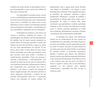 membros da escola, devido ao descompasso entre o           planejamento todo o grupo pode tomar decisões
que está propondo e o que a escola tem o hábito de         com relação às atividades e aos grupos a serem
fazer para o mesmo fim.                                    formados para realizá-las. Num segundo momento,
            A receptividade à inovação anima a escola      as atividades são realizadas conforme o plano
a criar e a ter liberdade para experimentar alternativas   estabelecido. Finalmente a jornada de trabalho é
de ensino. Sua autonomia para criar e experimentar         reconstituída na última parte dessa rotina, com a
coisas novas se estenderá aos alunos com ou sem            participação de todos os alunos. Eles então
deficiência e assim os alunos com deficiência mental       socializam o que aprenderam e avaliam a produção
serão naturalmente valorizados e reconhecidos por          realizada no dia. O aluno com deficiência mental,
suas capacidades e respeitados em suas limitações.         como os demais, participa igualmente de todos
                                                           esses momentos: planejamento, execução, avaliação
          A liberdade do professor e dos alunos, de        e socialização dos conhecimentos produzidos.
criarem as melhores condições de ensino e de
aprendizagem, não dispensa um bom planejamento                       A avaliação dos alunos com deficiência
de trabalho, seja ele anual, mensal, quinzenal ou          mental visa ao conhecimento de seus avanços no
mesmo diário. Ser livre para aprender e ensinar não        entendimento dos conteúdos curriculares durante o
                                                           ano letivo de trabalho, seja ele organizado por série   19
implica em uma falta de limites e regras ou, ainda,
em cair num espontaneismo de atuação. O ano                ou ciclos. O mesmo vale para os outros alunos da




                                                                                                                   Capítulo I - Atendimento Educacional Especializado em Deficiência Mental
letivo, assim como a rotina diária de uma turma,           sua turma, para que não sejam feridos os princípios
devem contemplar um tempo para planejar, outro             da inclusão escolar. A promoção automática,
para executar, outro para avaliar e socializar os          quando é exclusiva para alunos com deficiência
conhecimentos aprendidos. Todo esse processo é             mental, constitui uma diferenciação pela deficiência,
realizado coletivamente e individualmente. Um              o que caracteriza discriminação. Em ambos os casos,
exemplo de rotina de sala de aula seria desenvolver,       o que interessa para que um novo ano letivo se
em um primeiro momento, o planejamento coletivo,           inicie é o quanto o aluno, com ou sem deficiência,
que compreende uma conversação livre entre o               aprendeu no ano anterior, pois nenhum
professor e seus alunos a respeito do emprego do           conhecimento é aprendido sem base no que se
tempo naquela jornada. Esse momento permite ao             conheceu antes.
aluno expressar-se livremente a respeito do que
pretende fazer/aprender nesse dia e à professora
colocar suas intenções no mesmo sentido. No
 