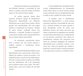O tempo reservado para esse atendimento             A terminalidade desse atendimento deve
                                                                           será definido conforme a necessidade de cada        ocorrer independentemente do desempenho
                                                                           aluno e as sessões acontecerão sempre no horário    escolar desses alunos na escola comum, porque
                                                                           oposto ao das aulas do ensino regular.              o que se pretende com essa complementação não
                                                                                                                               se reduz ao que é próprio da escola comum.
                                                                                     As escolas especiais, diante dessa
                                                                           proposta, tornam-se espaços de Atendimento                   A interface entre o Atendimento
                                                                           Educacional Especializado nas diferentes            Educacional Especializado e a escola comum
                                                                           deficiências para as quais foram criadas e devem    acontecerá conforme a necessidade de cada caso,
                                                                           guardar suas especificidades. Elas não podem        sem a intenção primeira de apenas garantir o
                                                                           justificar a manutenção da estrutura e modelo       bom desempenho escolar do aluno com
                                                                           da escola comum, recebendo alunos sem               deficiência mental, mas muito mais para que
                                                                           deficiência – a chamada „inclusão ao contrário‰     ambos os professores se empenhem em entender
                                                                           e nem mesmo atender a todo o tipo de deficiência    a maneira desse aluno lidar com o conhecimento
                                                                           em um mesmo espaço especializado.                   no seu processo construtivo. Esse esforço de
28
                                                                                                                               entendimento conjunto não caracteriza uma
                                                                                    As instituições especializadas devem
                                                                                                                               forma de orientação pedagógica do professor
Atendimento Educacional Especializado para Alunos com Deficiência Mental




                                                                           fazer o mesmo com suas escolas especiais e
                                                                                                                               especializado para o professor comum e vice-
                                                                           também conservar o atendimento clínico
                                                                                                                               versa, mas a busca de soluções que venham a
                                                                           especializado.
                                                                                                                               beneficiar o aluno de todas as maneiras possíveis
                                                                                    A avaliação do Atendimento Educacional     e não apenas para avançar no conteúdo escolar.
                                                                           Especializado, seja a inicial como a final, têm o
                                                                           objetivo de conhecer o ponto de partida e o de
                                                                           chegada do aluno, no processo de conhecimento.
                                                                           Para que se possa montar um plano de trabalho
                                                                           para esse atendimento, não é tão importante
                                                                           para o professor saber o que o aluno „não sabe‰,
                                                                           quanto saber o que ele já conhece de um dado
                                                                           assunto.
 