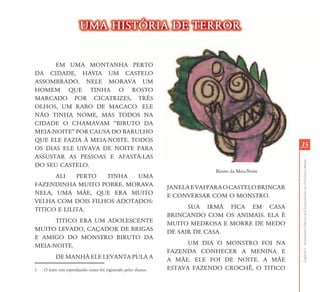 UMA HISTŁRIA DE TERROR


      EM UMA MONTANHA PERTO
           MA
DA CIDADE, HAVIA UM CASTELO
ASSOMBRADO. NELE MORAVA UM
HOMEM QUE TINHA O ROSTO
MARCADO POR CICATRIZES, TRÊS
OLHOS, UM RABO DE MACACO. ELE
NÃO TINHA NOME, MAS TODOS NA
CIDADE O CHAMAVAM “BIRUTO DA
MEIA-NOITE” POR CAUSA DO BARULHO
QUE ELE FAZIA À MEIA-NOITE. TODOS
OS DIAS ELE UIVAVA DE NOITE PARA                                                                       35
ASSUSTAR AS PESSOAS E AFASTÁ-LAS




                                                                                                       Capítulo I - Atendimento Educacional Especializado em Deficiência Mental
DO SEU CASTELO.1
                                                                               Biruto da Meia-Noite
      ALI    PERTO TINHA   UMA
FAZENDINHA MUITO POBRE. MORAVA                                   JANELA E VAI PARA O CASTELO BRINCAR
NELA, UMA MÃE, QUE ERA MUITO                                     E CONVERSAR COM O MONSTRO.
VELHA COM DOIS FILHOS ADOTADOS:
TITICO E LILITA.                                                       SUA IRMÃ FICA EM CASA
                                                                 BRINCANDO COM OS ANIMAIS. ELA É
      TITICO ERA UM ADOLESCENTE                                  MUITO MEDROSA E MORRE DE MEDO
MUITO LEVADO, CAÇADOR DE BRIGAS                                  DE SAIR DE CASA.
E AMIGO DO MONSTRO BIRUTO DA
MEIA-NOITE.                                                            UM DIA O MONSTRO FOI NA
                                                                 FAZENDA CONHECER A MENINA E
          DE MANHÃ ELE LEVANTA PULA A                            A MÃE. ELE FOI DE NOITE. A MÃE
1   O texto está reproduzido como foi registrado pelos alunos.   ESTAVA FAZENDO CROCHÊ, O TITICO
 