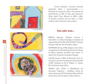 Como resultado, o desenho animado
                                                                                                   produzido reflete a espontaneidade e a
                                                                                                   liberdade de criação dos alunos. Esse projeto foi
                                                                                                   desenvolvido na SAT de Artes pela professora
                                                                                                   Telma Isabel Vieira Martins de 2004 a 2006.
                                                                                                   O desenho animado está em vídeo e o filme
                                                                                                   também relata momentos desse projeto.



                                                                                A casa de Titico
                                                                                                               Para saber mais...

                                                                                                   FREUD, Sigmund. “Inibição, Sintoma e
                                                                                                   Ansiedade”, in: Obras Psicológicas Completas de
42                                                                                                 Sigmund Freud. Vol. XX. (1926 d [1925]). Tradução
                                                                                                   de Jayme Salomão. Rio de Janeiro, Imago.
Atendimento Educacional Especializado para Alunos com Deficiência Mental




                                                                                                   GOFFMAN, Erving. (1988). Estigma: notas sobre a
                                                                                                   manipulação da identidade deteriorada. Tradução
                                                                                        A cobra
                                                                                                   de Márcia Bandeira de Mello Leite Nunes. 4º
                                                                                                   edição, Rio de Janeiro, Guanabara Koogan.
                                                                                                   LACAN, Jacques. (1985). O Seminário: livro 11,
                                                                                                   Os quatro conceitos fundamentais da psicanálise
                                                                                                   (1964). Tradução de M. D. Magno. 2a. edição,
                                                                                                   Rio de Janeiro, Jorge Zahar.
                                                                                                   PIAGET, Jean. (1976). A Equilibração das
                                                                                                   Estruturas Cognitivas – problema central do
                                                                                                   desenvolvimento (1975). Tradução: Marion M. dos
                                                                                                   Santos Penna. Rio de Janeiro, Zahar Editores.
                                                                           Biruto da Meia-Noite
 