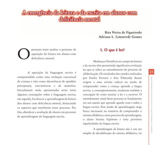 A emergência da leitura e da escrita em alunos com
                   deficiência mental

                                                                    Rita Vieira de Figueiredo
                                                                 Adriana L. Limaverde Gomes




O
           presente texto analisa o processo de                   1. O que é ler?
           aquisição da leitura em alunos com
           deficiência mental.
                                                              Mudanças filosóficas no campo da leitura
                                                    e da escrita vêm permitindo significativa evolução
                                                    no que se refere ao entendimento do processo de
        A aquisição da linguagem escrita é          alfabetização. Os resultados dos estudos realizados   45
compreendida como uma evolução conceitual




                                                                                                          Capítulo II - A emergência da leitura e da escrita em alunos com deficiência mental
                                                    por Emilia Ferreiro e Ana Teberosky deram
da criança e não como decorrência de aptidões       origem a uma revisão radical no modo de
perceptuais, viso-motoras e de memória.             compreender como a criança aprende a língua
Inicialmente serão apresentadas neste texto         escrita, e, conseqüentemente, mudaram também a
algumas concepções sobre a linguagem escrita,       concepção de como ensinar a ler e a escrever. O
em seguida, focaliza-se a aprendizagem da leitura   entendimento atual desse processo se fundamenta
dos alunos com deficiência mental, destacando       em um sujeito que aprende agindo com e sobre a
os aspectos que interferem nesse processo. Por      língua escrita. Esse modo de aprendizagem exige
fim, aborda-se a avaliação de alunos em processo    busca incessante na tentativa de compreender o
de aprendizagem da linguagem escrita.               sistema alfabético, nesse processo de aprendizagem,
                                                    o aluno levanta hipóteses e testa prováveis
                                                    regularidades da língua escrita.
                                                             A aprendizagem da leitura não é um ato
                                                    simples de decodificação do sistema alfabético, vai
 