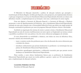 PREF˘CIO
         O Ministério da Educação desenvolve a política de educação inclusiva que pressupõe a
                                    ão
transformação do Ensino Regular e da Educação Especial e, nesta perspectiva, são implementadas diretrizes
e ações que reorganizam os serviços d Atendimento Educacional Especializado oferecidos aos alunos com
                                    de    d        d           l        l d f         d      l
deficiência visando a complementação da sua formação e não mais a substituição do ensino regular.
         Com este objetivo a Secretaria de Educação Especial e a Secretaria de Educação a Distância
promovem o curso de Aperfeiçoamento de Professores para o Atendimento Educacional Especializado,
realizado em uma ação conjunta com a Universidade Federal do Ceará, que efetiva um amplo projeto de
formação continuada de professores por meio do programa Educação Inclusiva: direito à diversidade.
         Incidindo na organização dos sistemas de ensino o projeto orienta o Atendimento Educacional
Especializado nas salas de recursos multifuncionais em turno oposto ao freqüentado nas turmas comuns
e possibilita ao professor rever suas práticas à luz dos novos referenciais pedagógicos da inclusão.
         O curso desenvolvido na modalidade a distância, com ênfase nas áreas da deficiência física,
sensorial e mental, está estruturado para:
        - trazer o contexto escolar dos professores para o foco da discussão dos novos referenciais para
          a inclusão dos alunos;
        - introduzir conhecimentos que possam fundamentar os professores na reorientação das suas
          práticas de Atendimento Educacional Especializado;
        - desenvolver aprendizagem participativa e colaborativa necessária para que possam ocorrer
          mudanças no Atendimento Educacional Especializado.
         Nesse sentido, o curso oferece fundamentos básicos para os professores do Atendimento
Educacional Especializado que atuam nas escolas públicas e garante o apoio aos 144 municípios-pólo
para a implementação da educação inclusiva.


        CLAUDIA PEREIRA DUTRA
        Secretária de Educação Especial
 