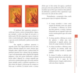 Cartão 1                     Cartão 2            afirma que os dois nomes são iguais, o professor
                                                        passa para uma nova parelha de cartões. Se a criança
                                                        reconhece que as letras que contitui as duas palavras
                                                        são diferentes, o professor volta a questionar o que
                                                        está escrito em cada um dos cartões.
                                                                 Normalmente a proposição dessa tarefa
                                                        suscita quatro tipos de respostas diferentes:


                                                                 1 - A criança reconhece o texto como
         Lápis                      Borracha                         etiqueta do desenho, nesse caso, apesar
                                                                     de reconhecer a diferença na escrita
           O professor deve apresentar primeiro o                    das duas palavras, a criança, continua
cartão que contem o nome correspondente a figura,                    afirmando que no segundo cartão está
por exemplo o cartão com figura de um pato e a                       escrita a mesma palavra que a do cartão
                                                                     anterior.
palavra pato. Ele deve perguntar o que a criança ver                                                            55
sobre o cartão (indicando a figura), depois pergunta             2 - A criança percebe a diferença na escrita




                                                                                                                Capítulo II - A emergência da leitura e da escrita em alunos com deficiência mental
o que esta escrito (indicando a palavra escrita sobre                das palavras e atribui uma nova
a figura).                                                           interpretação à segunda palavra, mas
           Em seguida o professor apresenta o                        dentro do campo semântico de desenho.
segundo cartão com a figura idêntica mas com uma                 3 - A criança reconhece a diferença entre
palavra diferente daquela do cartão anterior (por                    as palavras, no entanto, ainda não
exemplo, sobre a figura do pato, a palavra bola). O                  consegue atribuir sentido à segunda
professor procede com o mesmo tipo de pergunta:                      palavra.
o que é isto (apontando sobre a figura)? Em seguida              4- A criança lê ambas as palavras sem
pergunta: o que está escrito (indicando a palavra                   fazer uma relação direta com o desenho,
escrita sobre a figura)? Se a criança responde que                  quando ela já é capaz de ler
está escrito a mesma palavra que a do cartão anterior               alfabeticamente. A seguir, explicaremos
(neste exemplo: pato), o professor questiona se os                  cada uma dessas respostas.
dois nomes são iguais e solicita que ele compare as
letras que o constitui. Se mesmo assim a criança
 