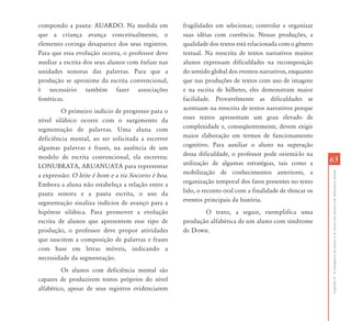 compondo a pauta: AUARDO. Na medida em              fragilidades em selecionar, controlar e organizar
que a criança avança conceitualmente, o             suas idéias com coerência. Nessas produções, a
elemento coringa desaparece dos seus registros.     qualidade dos textos está relacionada com o gênero
Para que essa evolução ocorra, o professor deve     textual. Na reescrita de textos narrativos muitos
mediar a escrita dos seus alunos com ênfase nas     alunos expressam dificuldades na recomposição
unidades sonoras das palavras. Para que a           do sentido global dos eventos narrativos, enquanto
produção se aproxime da escrita convencional,       que nas produções de textos com uso de imagens
é necessário também fazer associações               e na escrita de bilhetes, eles demonstram maior
fonéticas.                                          facilidade. Provavelmente as dificuldades se
         O primeiro indício de progresso para o     acentuam na reescrita de textos narrativos porque
nível silábico ocorre com o surgimento da           esses textos apresentam um grau elevado de
segmentação de palavras. Uma aluna com              complexidade e, conseqüentemente, devem exigir
deficiência mental, ao ser solicitada a escrever    maior elaboração em termos de funcionamento
algumas palavras e frases, na ausência de um        cognitivo. Para auxiliar o aluno na superação
modelo de escrita convencional, ela escreveu:       dessa dificuldade, o professor pode orientá-lo na
                                                    utilização de algumas estratégias, tais como a        65
LONUBRATA, ARUANUATA para representar
                                                    mobilização de conhecimentos anteriores, a




                                                                                                          Capítulo II - A emergência da leitura e da escrita em alunos com deficiência mental
a expressão: O leite é bom e a tia Socorro é boa.
Embora a aluna não estabeleça a relação entre a     organização temporal dos fatos presentes no texto
pauta sonora e a pauta escrita, o uso da            lido, o reconto oral com a finalidade de elencar os
segmentação sinaliza indícios de avanço para a      eventos principais da história.
hipótese silábica. Para promover a evolução                O texto, a seguir, exemplifica uma
escrita de alunos que apresentem esse tipo de       produção alfabética de um aluno com síndrome
produção, o professor deve propor atividades        de Down.
que suscitem a composição de palavras e frases
com base em letras móveis, indicando a
necessidade da segmentação.
         Os alunos com deficiência mental são
capazes de produzirem textos próprios do nível
alfabético, apesar de seus registros evidenciarem
 