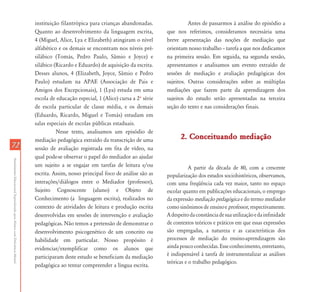 instituição filantrópica para crianças abandonadas.                 Antes de passarmos à análise do episódio a
                                                                           Quanto ao desenvolvimento da linguagem escrita,           que nos referimos, consideramos necessária uma
                                                                           4 (Miguel, Alice, Lya e Elizabeth) atingiram o nível      breve apresentação das noções de mediação que
                                                                           alfabético e os demais se encontram nos níveis pré-       orientam nosso trabalho – tarefa a que nos dedicamos
                                                                           silábico (Tomás, Pedro Paulo, Sâmio e Joyce) e            na primeira sessão. Em seguida, na segunda sessão,
                                                                           silábico (Ricardo e Eduardo) de aquisição da escrita.     apresentamos e analisamos um evento extraído de
                                                                           Desses alunos, 4 (Elizabeth, Joyce, Sâmio e Pedro         sessões de mediação e avaliação pedagógicas dos
                                                                           Paulo) estudam na APAE (Associação de Pais e              sujeitos. Outras considerações sobre as múltiplas
                                                                           Amigos dos Excepcionais), 1 (Lya) estuda em uma           mediações que fazem parte da aprendizagem dos
                                                                           escola de educação especial, 1 (Alice) cursa a 2º série   sujeitos do estudo serão apresentadas na terceira
                                                                           de escola particular de classe média, e os demais         seção do texto e nas considerações finais.
                                                                           (Eduardo, Ricardo, Miguel e Tomás) estudam em
                                                                           salas especiais de escolas públicas estaduais.
                                                                                     Nesse texto, analisamos um episódio de
                                                                           mediação pedagógica extraído da transcrição de uma              2. Conceituando mediação
72                                                                         sessão de avaliação registrada em fita de vídeo, na
                                                                           qual pode-se observar o papel do mediador ao ajudar
Atendimento Educacional Especializado para Alunos com Deficiência Mental




                                                                           um sujeito a se engajar em tarefas de leitura e/ou                   A partir da década de 80, com a crescente
                                                                           escrita. Assim, nosso principal foco de análise são as    popularização dos estudos sociohistóricos, observamos,
                                                                           interações/diálogos entre o Mediador (professor),         com uma freqüência cada vez maior, tanto no espaço
                                                                           Sujeito Cognoscente (aluno) e Objeto de                   escolar quanto em publicações educacionais, o emprego
                                                                           Conhecimento (a linguagem escrita), realizados no         da expressão mediação pedagógica e do termo mediador
                                                                           contexto de atividades de leitura e produção escrita      como sinônimos de ensino e professor, respectivamente.
                                                                           desenvolvidas em sessões de intervenção e avaliação       A despeito da constância de sua utilização e da infinidade
                                                                           pedagógicas. Não temos a pretensão de demonstrar o        de contextos teóricos e práticos em que essas expressões
                                                                           desenvolvimento psicogenético de um conceito ou           são empregadas, a natureza e as características dos
                                                                           habilidade em particular. Nosso propósito é               processos de mediação do ensino-aprendizagem são
                                                                           evidenciar/exemplificar como os alunos que                ainda pouco conhecidas. Esse conhecimento, entretanto,
                                                                           participaram deste estudo se beneficiam da mediação       é indispensável à tarefa de instrumentalizar as análises
                                                                                                                                     teóricas e o trabalho pedagógico.
                                                                           pedagógica ao tentar compreender a língua escrita.
 