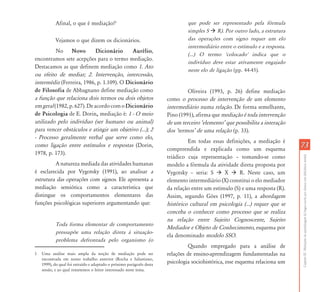 Afinal, o que é mediação?1                                           que pode ser representado pela fórmula
                                                                                simples S     R). Por outro lado, a estrutura
           Vejamos o que dizem os dicionários.                                  das operações com signo requer um elo
                                                                                intermediário entre o estímulo e a resposta.
          No Novo            Dicionário    Aurélio,
                                                                                (...) O termo 'colocado' indica que o
encontramos sete acepções para o termo mediação.
                                                                                indivíduo deve estar ativamente engajado
Destacamos as que definem mediação como 1. Ato
                                                                                neste elo de ligação (pp. 44-45).
ou efeito de mediar; 2. Intervenção, intercessão,
intermédiz (Ferreira, 1986, p. 1.109). O Dicionário
de Filosofia de Abbagnano define mediação como                                  Oliveira (1993, p. 26) define mediação
a função que relaciona dois termos ou dois objetos                     como o processo de intervenção de um elemento
em geral (1982, p. 627). De acordo com o Dicionário                    intermediário numa relação. De forma semelhante,
de Psicologia de E. Dorin, mediação é: 1 - O meio                      Pino (1991), afirma que mediação é toda intervenção
utilizado pelo indivíduo (ser humano ou animal)                        de um terceiro ÂelementoÊ que possibilita a interação
para vencer obstáculos e atingir um objetivo (...); 2                  dos ÂtermosÊ de uma relação (p. 33).
- Processo geralmente verbal que serve como elo,
                                                                                Em todas essas definições, a mediação é
como ligação entre estímulos e respostas (Dorin,
                                                                       compreendida e explicada como um esquema
                                                                                                                                73
1978, p. 173).




                                                                                                                                Capítulo III - Mediações da aprendizagem da língua escrita por alunos com deficiência mental
                                                                       triádico cuja representação – tomando-se como
         A natureza mediada das atividades humanas                     modelo a fórmula da atividade direta proposta por
é esclarecida por Vygotsky (1991), ao analisar a                       Vygotsky – seria: S      X     R. Neste caso, um
estrutura das operações com signos. Ele apresenta a                    elemento intermediário (X) constitui o elo mediador
mediação semiótica como a característica que                           da relação entre um estímulo (S) e uma resposta (R).
distingue os comportamentos elementares das                            Assim, segundo Góes (1997, p. 11), a abordagem
funções psicológicas superiores argumentando que:                      histórico cultural em psicologia (...) requer que se
                                                                       conceba o conhecer como processo que se realiza
                                                                       na relação entre Sujeito Cognoscente, Sujeito
           Toda forma elementar de comportamento
                                                                       Mediador e Objeto de Conhecimento, esquema por
           pressupõe uma relação direta à situação-
                                                                       ela denominado modelo SSO.
           problema defrontada pelo organismo (o
                                                                                Quando empregado para a análise de
1   Uma análise mais ampla da noção de mediação pode ser               relações de ensino-aprendizagem fundamentadas na
    encontrada em nosso trabalho anterior (Rocha e Salustiano,
    1999), do qual foi extraído e adaptado o próximo parágrafo desta
                                                                       psicologia sociohistórica, esse esquema relaciona um
    sessão, e ao qual remetemos o leitor interessado neste tema.
 