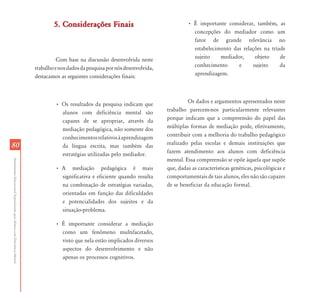 5. Considerações Finais                                   • É importante considerar, também, as
                                                                                                                                               concepções do mediador como um
                                                                                                                                               fator de grande relevância no
                                                                                                                                               estabelecimento das relações na tríade
                                                                                     Com base na discussão desenvolvida neste                  sujeito    mediador,     objeto     de
                                                                           trabalho e nos dados da pesquisa por nós desenvolvida,              conhecimento      e     sujeito     da
                                                                           destacamos as seguintes considerações finais:                       aprendizagem.




                                                                                    • Os resultados da pesquisa indicam que                  Os dados e argumentos apresentados neste
                                                                                      alunos com deficiência mental são             trabalho parecem-nos particularmente relevantes
                                                                                      capazes de se apropriar, através da           porque indicam que a compreensão do papel das
                                                                                      mediação pedagógica, não somente dos          múltiplas formas de mediação pode, efetivamente,
                                                                                      conhecimentos relativos à aprendizagem        contribuir com a melhoria do trabalho pedagógico
80                                                                                    da língua escrita, mas também das             realizado pelas escolas e demais instituições que
                                                                                      estratégias utilizadas pelo mediador.         fazem atendimento aos alunos com deficiência
                                                                                                                                    mental. Essa compreensão se opõe àquela que supõe
Atendimento Educacional Especializado para Alunos com Deficiência Mental




                                                                                    • A mediação pedagógica é mais                  que, dadas as características genéticas, psicológicas e
                                                                                      significativa e eficiente quando resulta      comportamentais de tais alunos, eles não são capazes
                                                                                      na combinação de estratégias variadas,        de se beneficiar da educação formal.
                                                                                      orientadas em função das dificuldades
                                                                                      e potencialidades dos sujeitos e da
                                                                                      situação-problema.

                                                                                    • É importante considerar a mediação
                                                                                      como um fenômeno multifacetado,
                                                                                      visto que nela estão implicados diversos
                                                                                      aspectos do desenvolvimento e não
                                                                                      apenas os processos cognitivos.
 