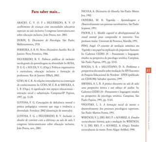 Para saber mais...                            NICOLA, A. Dicionário de filosofia. São Paulo: Mestre
                                                            Jou, 1982.
                                                            OLIVEIRA, M. K. Vygotsky - Aprendizagem e
ARAÚJO, C. V. O. F e FIGUEIREDO, R. V. O
                                                            Desenvolvimento: um processo sociohistórico. São Paulo:
acolhimento de crianças com necessidades educativas
                                                            Scipione, 1993.
especiais na sala inclusiva. I congresso latino-americano
                                                            PAOUR, J. L. Modèle cognitif et développemental du
sobre educação inclusiva. João Pessoa, nov. 2001.
                                                            retard mental: pour comprendre et intervenir. Tese
DORIN, E. Dicionário de Psicologia. São Paulo:              professor titular. Université de Provence, Marsille, 1991.
Melhoramentos, 1978.
                                                            PINO, Angel. O conceito de mediação semiótica em
FERREIRA, A. B. H. Novo Dicionário Aurélio. Rio de          Vygotsky e seu papel na explicação do psiquismo humano.
Janeiro: Nova Fronteira, 1986.                              In: Cadernos CEDES 24 – Pensamento e linguagem:
FIGUEIREDO, R. V. Políticas públicas de inclusão:           estudos na perspectiva da psicologia soviética. Campinas,
escola-gestão da aprendizagem na diversidade. In: ROSA,     São Paulo: Papirus, 1991, pp. 32-43.
D. E. G. e SOUZA, V. C. (Orgs.). Políticas organizativas    ROCHA, S. R. e SALUSTIANO, D. A. Problemas e
e curriculares, educação inclusiva e formação de            perspectivas dos estudos sobre mediação. In: XIV Encontro    81
professores. Rio de Janeiro: DP&A, 2002.                    de Pesquisa Educacional do Nordeste - EPEN (publicado




                                                                                                                         Capítulo III - Mediações da aprendizagem da língua escrita por alunos com deficiência mental
                                                            em CD-ROM). Salvador: quarteto, 1999.
GÓES, M. C. R. As relações intersubjetivas na construção
de conhecimentos. In: GÓES, M. C. R. & SMOLKA, A.           SMOLKA, A. L. B. A prática discursiva na sala de aula:
L. B. (Orgs.). A significação nos espaços educacionais –    uma perspectiva teórica e um esboço de análise. In:
interação social e subjetivação. Campinas-SP: Papirus,      Cadernos CEDES 24 – Pensamento e linguagem: estudos
1997, pp. 11-28.                                            na perspectiva da psicologia soviética. Campinas, São
                                                            Paulo: Papirus, 1991, pp. 51-65.
LUSTOSA, F. G. Concepções de deficiência mental e
                                                            VYGOTSKY, L. S. A formação social da mente: o
prática pedagógica: contexto que nega e evidencia a
                                                            desenvolvimento dos processos psicológicos superiores.
diversidade. Fortaleza: 2002 (dissertação de mestrado).
                                                            São Paulo: Martins Fontes, 1991.
LUSTOSA, F. G. e FIGUEIREDO, R. V. Inclusão: o
                                                            WERTSCH, V. J.; DEL RIO, P. e ALVAREZ, A. Estudos
desafio de conviver com a diferença na sala de aula. I
                                                            socioculturais: história, ação e mediação. In: WERTSCH,
congresso latino-americano sobre educação inclusiva.
                                                            V. J.; DEL RIO, P. e ALVAREZ, A. (Orgs.). Estudos
João Pessoa, nov., 2001.
                                                            socioculturais da mente. Porto Alegre: ArtMed, 1998.
 