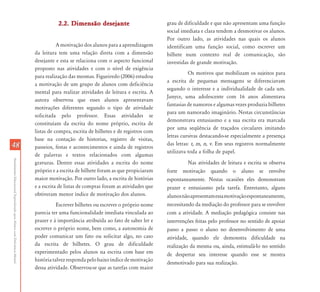 AtendimentoEducacionalEspecializadoparaAlunoscomDeficiênciaMental
4848
2.2. Dimensão desejante2.2. Dimensão desejante
A motivação dos alunos para a aprendizagem
da leitura tem uma relação direta com a dimensão
desejante e esta se relaciona com o aspecto funcional
proposto nas atividades e com o nível de exigência
para realização das mesmas. Figueiredo (2006) estudou
a motivação de um grupo de alunos com deficiência
mental para realizar atividades de leitura e escrita. A
autora observou que esses alunos apresentavam
motivações diferentes segundo o tipo de atividade
solicitada pelo professor. Essas atividades se
constituíam da escrita do nome próprio, escrita de
listas de compra, escrita de bilhetes e de registros com
base na contação de historias, registro de visitas,
passeios, festas e acontecimentos e ainda de registros
de palavras e textos relacionados com algumas
gravuras. Dentre essas atividades a escrita do nome
próprio e a escrita de bilhete foram as que propiciaram
maior motivação. Por outro lado, a escrita de histórias
e a escrita de listas de compras foram as atividades que
obtiveram menor índice de motivação dos alunos.
Escrever bilhetes ou escrever o próprio nome
parecia ter uma funcionalidade imediata vinculada ao
prazer e à importância atribuída ao fato de saber ler e
escrever o próprio nome, bem como, a autonomia de
poder comunicar um fato ou solicitar algo, no caso
da escrita de bilhetes. O grau de dificuldade
experimentado pelos alunos na escrita com base em
históriatalvezrespondapelobaixoíndicedemotivação
dessa atividade. Observou-se que as tarefas com maior
grau de dificuldade e que não apresentam uma função
social imediata e clara tendem a desmotivar os alunos.
Por outro lado, as atividades nas quais os alunos
identificam uma função social, como escrever um
bilhete num contexto real de comunicação, são
investidas de grande motivação.
Os motivos que mobilizam os sujeitos para
a escrita de pequenas mensagens se diferenciavam
segundo o interesse e a individualidade de cada um.
Janyce, uma adolescente com 16 anos alimentava
fantasias de namoros e algumas vezes produzia bilhetes
para um namorado imaginário. Nestas circunstâncias
demonstrava entusiasmo e a sua escrita era marcada
por uma seqüência de traçados circulares imitando
letras cursivas destacando-se especialmente a presença
das letras: t, m, n, v. Em seus registros normalmente
utilizava toda a folha de papel.
Nas atividades de leitura e escrita se observa
forte motivação quando o aluno se envolve
espontaneamente. Nestas ocasiões eles demonstram
prazer e entusiasmo pela tarefa. Entretanto, alguns
alunosnãoapresentamessamotivaçãoespontaneamente,
necessitando da mediação do professor para se envolver
com a atividade. A mediação pedagógica consiste nas
intervenções feitas pelo professor no sentido de apoiar
passo a passo o aluno no desenvolvimento de uma
atividade, quando ele demonstra dificuldade na
realização da mesma ou, ainda, estimulá-lo no sentido
de despertar seu interesse quando esse se mostra
desmotivado para sua realização.
 
