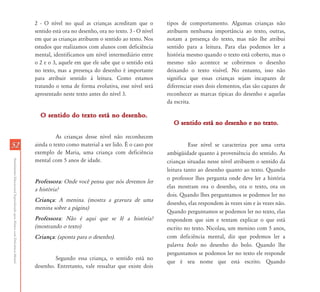 AtendimentoEducacionalEspecializadoparaAlunoscomDeficiênciaMental
5252
2 - O nível no qual as crianças acreditam que o
sentido está ora no desenho, ora no texto. 3 - O nível
em que as crianças atribuem o sentido ao texto. Nos
estudos que realizamos com alunos com deficiência
mental, identificamos um nível intermediário entre
o 2 e o 3, aquele em que ele sabe que o sentido está
no texto, mas a presença do desenho é importante
para atribuir sentido à leitura. Como estamos
tratando o tema de forma evolutiva, esse nível será
apresentado neste texto antes do nível 3.
O sentido do texto está no desenho.O sentido do texto está no desenho.
As crianças desse nível não reconhecem
ainda o texto como material a ser lido. É o caso por
exemplo de Maria, uma criança com deficiência
mental com 5 anos de idade.
Professora: Onde você pensa que nós devemos ler
a história?
Criança: A menina. (mostra a gravura de uma
menina sobre a página)
Professora: Não é aqui que se lê a história?
(mostrando o texto)
Criança: (aponta para o desenho).
Segundo essa criança, o sentido está no
desenho. Entretanto, vale ressaltar que existe dois
tipos de comportamento. Algumas crianças não
atribuem nenhuma importância ao texto, outras,
notam a presença do texto, mas não lhe atribui
sentido para a leitura. Para elas podemos ler a
história mesmo quando o texto está coberto, mas o
mesmo não acontece se cobrirmos o desenho
deixando o texto visível. No entanto, isso não
significa que essas crianças sejam incapazes de
diferenciar esses dois elementos, elas são capazes de
reconhecer as marcas típicas do desenho e aquelas
da escrita.
O sentido está no desenho e no texto.O sentido está no desenho e no texto.
Esse nível se caracteriza por uma certa
ambigüidade quanto à proveniência do sentido. As
crianças situadas nesse nível atribuem o sentido da
leitura tanto ao desenho quanto ao texto. Quando
o professor lhes pergunta onde deve ler a história
elas mostram ora o desenho, ora o texto, ora os
dois. Quando lhes perguntamos se podemos ler no
desenho, elas respondem às vezes sim e às vezes não.
Quando perguntamos se podemos ler no texto, elas
respondem que sim e tentam explicar o que está
escrito no texto. Nicolau, um menino com 5 anos,
com deficiência mental, diz que podemos ler a
palavra bolo no desenho do bolo. Quando lhe
perguntamos se podemos ler no texto ele responde
que é seu nome que está escrito. Quando
 