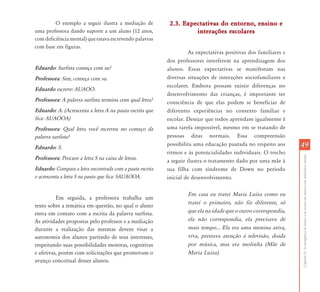 CapítuloII-Aemergênciadaleituraedaescritaemalunoscomdeficiênciamental
4949
O exemplo a seguir ilustra a mediação de
uma professora dando suporte a um aluno (12 anos,
com deficiência mental) que estava escrevendo palavras
com base em figuras.
Ednardo: Surfista começa com su?
Professora: Sim, começa com su.
Ednardo escreve: AUAOO.
Professora: A palavra surfista termina com qual letra?
Ednardo: A. (Acrescenta a letra A na pauta escrita que
fica: AUAOOA)
Professora: Qual letra você escreveu no começo da
palavra surfista?
Ednardo: S.
Professora: Procure a letra S na caixa de letras.
Ednardo: Compara a letra encontrada com a pauta escrita
e acrescenta a letra S na pauta que fica: SAUAOOA.
Em seguida, a professora trabalha um
texto sobre a temática em questão, no qual o aluno
entra em contato com a escrita da palavra surfista.
As atividades propostas pelo professor e a mediação
durante a realização das mesmas devem visar a
autonomia dos alunos partindo de seus interesses,
respeitando suas possibilidades motoras, cognitivas
e afetivas, porém com solicitações que promovam o
avanço conceitual desses alunos.
2.3. Expectativas do entorno, ensino e2.3. Expectativas do entorno, ensino e
interações escolaresinterações escolares
As expectativas positivas dos familiares e
dos professores interferem na aprendizagem dos
alunos. Essas expectativas se manifestam nas
diversas situações de interações sociofamiliares e
escolares. Embora possam existir diferenças no
desenvolvimento das crianças, é importante ter
consciência de que elas podem se beneficiar de
diferentes experiências no contexto familiar e
escolar. Desejar que todos aprendam igualmente é
uma tarefa impossível, mesmo em se tratando de
pessoas ditas normais. Essa compreensão
possibilita uma educação pautada no respeito aos
ritmos e às potencialidades individuais. O trecho
a seguir ilustra o tratamento dado por uma mãe à
sua filha com síndrome de Down no período
inicial de desenvolvimento.
Em casa eu tratei Maria Luiza como eu
tratei o primeiro, não fiz diferente, só
que ela na idade que o outro correspondia,
ela não correspondia, ela precisava de
mais tempo... Ela era uma menina ativa,
viva, prestava atenção à televisão, doida
por música, mas era molinha (Mãe de
Maria Luiza).
 