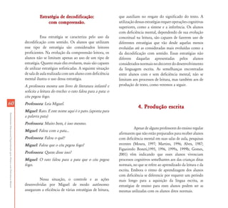 AtendimentoEducacionalEspecializadoparaAlunoscomDeficiênciaMental
6060
Estratégia de decodificação:Estratégia de decodificação:
com compreensão.com compreensão.
Essa estratégia se caracteriza pelo uso da
decodificação com sentido. Os alunos que utilizam
esse tipo de estratégia são considerados leitores
proficientes. Na evolução da compreensão leitora, os
alunos não se limitam apenas ao uso de um tipo de
estratégia. Quanto mais eles evoluem, mais são capazes
de utilizar estratégias sofisticadas. A seguinte situação
de sala de aula realizada com um aluno com deficiência
mental ilustra o uso dessa estratégia.
A professora mostra um livro de literatura infantil e
solicita a leitura do trecho: o rato falou para a pata: o
céu pegou fogo.
Professora: Leia Miguel.
Miguel: Rato. E este nome aqui é o pato. (aponta para
a palavra pata)
Professora: Muito bem, é isso mesmo.
Miguel: Falou com a pata...
Professora: Falou o quê?
Miguel: Falou que o céu pegou fogo!
Professora: Quem disse isso?
Miguel: O rato falou para a pata que o céu pegou
fogo.
Nessa situação, o controle e as ações
desenvolvidas por Miguel de modo autônomo
asseguram a eficiência de várias estratégias de leitura,
que auxiliam no resgate do significado do texto. A
utilizaçãodessasestratégiasrequeroperaçõescognitivas
superiores, como a síntese e a inferência. Os alunos
com deficiência mental, dependendo de sua evolução
conceitual na leitura, são capazes de fazerem uso de
diferentes estratégias que vão desde aquelas menos
evoluídas até as consideradas mais evoluídas como a
da decodificação com sentido. Essas estratégias não
diferem daquelas apresentadas pelos alunos
consideradosnormaisnodecorrerdodesenvolvimento
da linguagem escrita. As semelhanças encontradas
entre alunos com e sem deficiência mental, não se
limitam aos processos de leitura, mas também aos de
produção de texto, como veremos a seguir.
4. Produção escrita4. Produção escrita
Apesar de alguns professores do ensino regular
afirmarem que não estão preparados para receber alunos
com deficiência mental em suas salas de aula, pesquisas
recentes (Moura, 1997; Martins, 1996; Alves, 1987;
Figueiredo Boneti,1995, 1996, 1999a, 1999b; Gomes,
2001) vêm indicando que esses alunos vivenciam
processos cognitivos semelhantes aos das crianças ditas
normais, no que se refere ao aprendizado da leitura e da
escrita. Embora o ritmo de aprendizagem dos alunos
com deficiência se diferencie por requerer um período
mais longo para a aquisição da língua escrita, as
estratégias de ensino para esses alunos podem ser as
mesmas utilizadas com os alunos ditos normais.
 