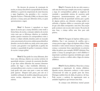 CapítuloII-Aemergênciadaleituraedaescritaemalunoscomdeficiênciamental
6161
No decorrer do processo de construção da
escrita, as crianças descobrem as propriedades do sistema
alfabético e, a partir da compreensão de como funciona
o signo lingüístico, elas aprendem a ler e escrever.
Segundo Ferreiro e Teberosky (1986), no decorrer desse
processo a criança passa por diferentes níveis, os quais
apresentaremos a seguir.
Nível 1: Escrever é reproduzir os traços
típicos da escrita que a criança identifica como sendo a
forma básica da escrita; a intenção subjetiva do escritor
conta mais que as diferenças objetivas no resultado;
podem aparecer tentativas de correspondência entre a
escrita e o objeto referido; desenhar pode ser encarado
comoumatentativadeescrever,emborapossaidentificar
desenho e escrita do adulto ou, ainda, servir como apoio
à escrita para garantir o seu significado; as grafias são
variadas e a quantidade de grafias é constante; a leitura
do escrito é sempre global.
Nível 2: Para poder ler coisas diferentes, deve
haver uma diferença objetiva nas escritas (critérios de
quantidade mínima e variação de caracteres); descobre-
se que duas ordens diferentes dos mesmos elementos
podem dar lugar a duas totalidades diferentes; a
correspondência entre a escrita e o nome ainda é global
(cada grafia vale como uma parte e como um todo);
pode aparecer bloqueio (não posso, pois não sei o
modelo) e utilização de modelos adquiridos para prever
outras escritas; adquirem-se certas formas fixas e
estáveis.
Nível 3: Tentativa de dar um valor sonoro a
cada uma das letras que compõe uma escrita; é superada
a etapa de correspondência global; as exigências de
variedade e quantidade mínima de caracteres pode
desaparecer momentaneamente; para resolver o
problema de falta de quantidade mínima para a grafia
de alguma palavra, um elemento coringa poderá ser
utilizado; a hipótese silábica se caracteriza pela noção
de que cada sílaba corresponde a uma letra. Essa noção
pode acontecer com ou sem valor sonoro. Na escrita de
uma frase, a criança utiliza uma letra para cada
palavra.
Nível 4: Passagem da hipótese silábica para a
alfabética. Esse é um momento de conflito, pois a
criança precisa negar a lógica da hipótese silábica. Nesse
momento o valor sonoro torna-se imperioso, a criança
começa a acrescentar letras especialmente na primeira
sílaba da palavra, por exemplo, EFANT (elefante). Para
ajudar a criança na passagem para o nível alfabético é
importante o professor organizar atividades que a ajude
a observar a escrita e a refletir sobre a lógica do sistema
alfabético.
Nível 5: Escrita alfabética. Nessa fase a criança
compreende a organização do sistema alfabético.
Quando escreve, demonstra conhecer o valor sonoro
convencional de todas ou grande parte das letras.
Distingue também letra de sílaba, de palavra e de frase.
Pode ocorrer a ausência da segmentação entre as
unidades lingüísticas que formam uma frase.
As crianças com deficiência mental passam
 