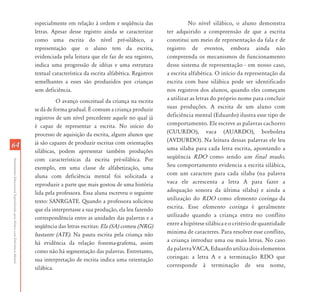 AtendimentoEducacionalEspecializadoparaAlunoscomDeficiênciaMental
6464
especialmente em relação à ordem e seqüência das
letras. Apesar desse registro ainda se caracterizar
como uma escrita do nível pré-silábico, a
representação que o aluno tem da escrita,
evidenciada pela leitura que ele faz de seu registro,
indica uma progressão de idéias e uma estrutura
textual característica da escrita alfabética. Registros
semelhantes a esses são produzidos por crianças
sem deficiência.
O avanço conceitual da criança na escrita
se dá de forma gradual. É comum a criança produzir
registros de um nível precedente aquele no qual já
é capaz de representar a escrita. No início do
processo de aquisição da escrita, alguns alunos que
já são capazes de produzir escritas com orientações
silábicas, podem apresentar também produções
com características da escrita pré-silábica. Por
exemplo, em uma classe de alfabetização, uma
aluna com deficiência mental foi solicitada a
reproduzir a parte que mais gostou de uma história
lida pela professora. Essa aluna escreveu o seguinte
texto: SANRGATE. Quando a professora solicitou
que ela interpretasse a sua produção, ela leu fazendo
correspondência entre as unidades das palavras e a
seqüência das letras escritas: Ela (SA) comeu (NRG)
bastante (ATE). Na pauta escrita pela criança não
há evidência da relação fonema-grafema, assim
como não há segmentação das palavras. Entretanto,
sua interpretação de escrita indica uma orientação
silábica.
No nível silábico, o aluno demonstra
ter adquirido a compreensão de que a escrita
constitui um meio de representação da fala e de
registro de eventos, embora ainda não
compreenda os mecanismos de funcionamento
desse sistema de representação - em nosso caso,
a escrita alfabética. O início da representação da
escrita com base silábica pode ser identificado
nos registros dos alunos, quando eles começam
a utilizar as letras do próprio nome para concluir
suas produções. A escrita de um aluno com
deficiência mental (Eduardo) ilustra esse tipo de
comportamento. Ele escreve as palavras cachorro
(CUURDO), vaca (AUARDO), borboleta
(AVDURDO). Na leitura dessas palavras ele leu
uma sílaba para cada letra escrita, apontando a
seqüência RDO como sendo um final mudo.
Seu comportamento evidencia a escrita silábica,
com um caractere para cada sílaba (na palavra
vaca ele acrescenta a letra A para fazer a
adequação sonora da última sílaba) e ainda a
utilização do RDO como elemento coringa da
escrita. Esse elemento coringa é geralmente
utilizado quando a criança entra no conflito
entre a hipótese silábica e o critério de quantidade
mínima de caracteres. Para resolver esse conflito,
a criança introduz uma ou mais letras. No caso
da palavra VACA, Eduardo utiliza dois elementos
coringas: a letra A e a terminação RDO que
corresponde à terminação de seu nome,
 