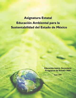  

 



            Asignatura Estatal
       Educación Ambiental para la
    Sustentabilidad del Estado de México

 




                         Educación básica. Secundaria
                          Programas de Estudio 2006
                                        
                                   Junio 2009
 