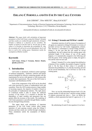 INFORMATION AND COMMUNICATION TECHNOLOGIES AND SERVICES, VOL. 9, NO. 1, MARCH 2011 7
© 2011 ADVANCES IN ELECTRICAL AND ELECTRONIC ENGINEERING ISSN 1804-3119
ERLANG C FORMULA AND ITS USE IN THE CALL CENTERS
Erik CHROMY.1
, Tibor MISUTH.1
, Matej KAVACKY.1
1
Department of Telecommunications, Faculty of Electrical Engineering and Information Technology, Slovak University of
Technology, Ilkovičova 3, 812 19 Bratislava, Slovak Republic
chromy@ktl.elf.stuba.sk, misuth@ktl.elf.stuba.sk, kavacky@ktl.elf.stuba.sk
Abstract. This paper deals with calculation of important
parameters of the Call Center using the Erlang C formula
and then results are verified through simulations. Erlang C
formula is defined as a function of two variables: the
number of agents N and the load A. On the base of their
values it is possible to determine the probability PC, that
the incoming call will not be served immediately, but it will
have to wait in the waiting queue. Simulations satisfy the
assumption of Markov models.
Keywords
Call Center, Erlang C Formula, Markov Models,
Quality of Service.
1. Introduction
Call Center is dynamical, technical system (package
of technical equipments – hardware, software and human
sources) designed for effective connecting people with the
requirements for service with operator or with systems able
to satisfy their requirements. The core of the Call Center is
Automatic Call Distribution (ACD).
Each of the components of the ACD can be described
with some precision by means of mathematical tools and
causalities. Since the ACD systems process a large number
of incoming requests, the majority of models is based on
the principles of mathematical statistics. The right choice
of a statistical model is able to ensure the sufficient
accuracy of the results. It is essential to describe the
dependency of input variables and parameters that can
greatly affect the accuracy of the results. The modeling of
Call Center parameters is possible through Markov models,
but also through Erlang formulas.
This paper deals with calculation of important
parameters of the Call Center (which affect proper
operation of such queuing system) using the Erlang C
formula and then results are verified through simulations.
These simulations satisfy the assumption of Markov
models.
1.1 Erlang C formula and M/M/m/∞ model
Immediate rejection of call by reason of occupation of
all agents (as expected in Erlang B formula) is in terms of
provided services by Call Center inappropriate solution.
This shortness is eliminated in second Erlang formula –
Erlang C. In the case that the call cannot be served
immediately, the call is placed into the waiting queue with
unlimited length. If the release of one of the agents
happens, it is automatically assigned to the following call
from the queue. If the waiting queue is empty, the agent is
free and he waits for next call.
Erlang C formula [5] is in the original form defined as
a function of two variables: the number of agents N and the
load A. On the base of their values it is possible to
determine the probability PC (1), that the incoming call will
not be served immediately, but it will have to wait in the
waiting queue.
   
 

 


 1
0 !!
!
, N
i
Ni
N
C
ANN
NA
i
A
ANN
NA
ANP , (1)
where


A . (2)
Now, we use the relationship between load A (2), the
average number of calls per time λ and the average number
of requests processed per time μ . Next, we define the
variable η, which represents the load of 1 agent as [2, 3, 7]:



N
 . (3)
By substituting (2) and (3) into equation (1) we have:
 