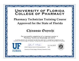 Pharmacy Technician Training Course
Approved for the State of Florida
For successful completion of a rigorous course in
Pharmacy Technician Knowledge and Skills
In witness whereof, this certificate has been duly signed and in recognition of completion of the
University of Florida College of Pharmacy Training Course as approved by the Florida Board of Pharmacy .
DateArthur E. Wharton, Director of Continuing Education
Chinonso Onyechi
University of Florida
College of Pharmacy
University of Florida College of Pharmacy, Gainesville, Florida
11/14/2012
 