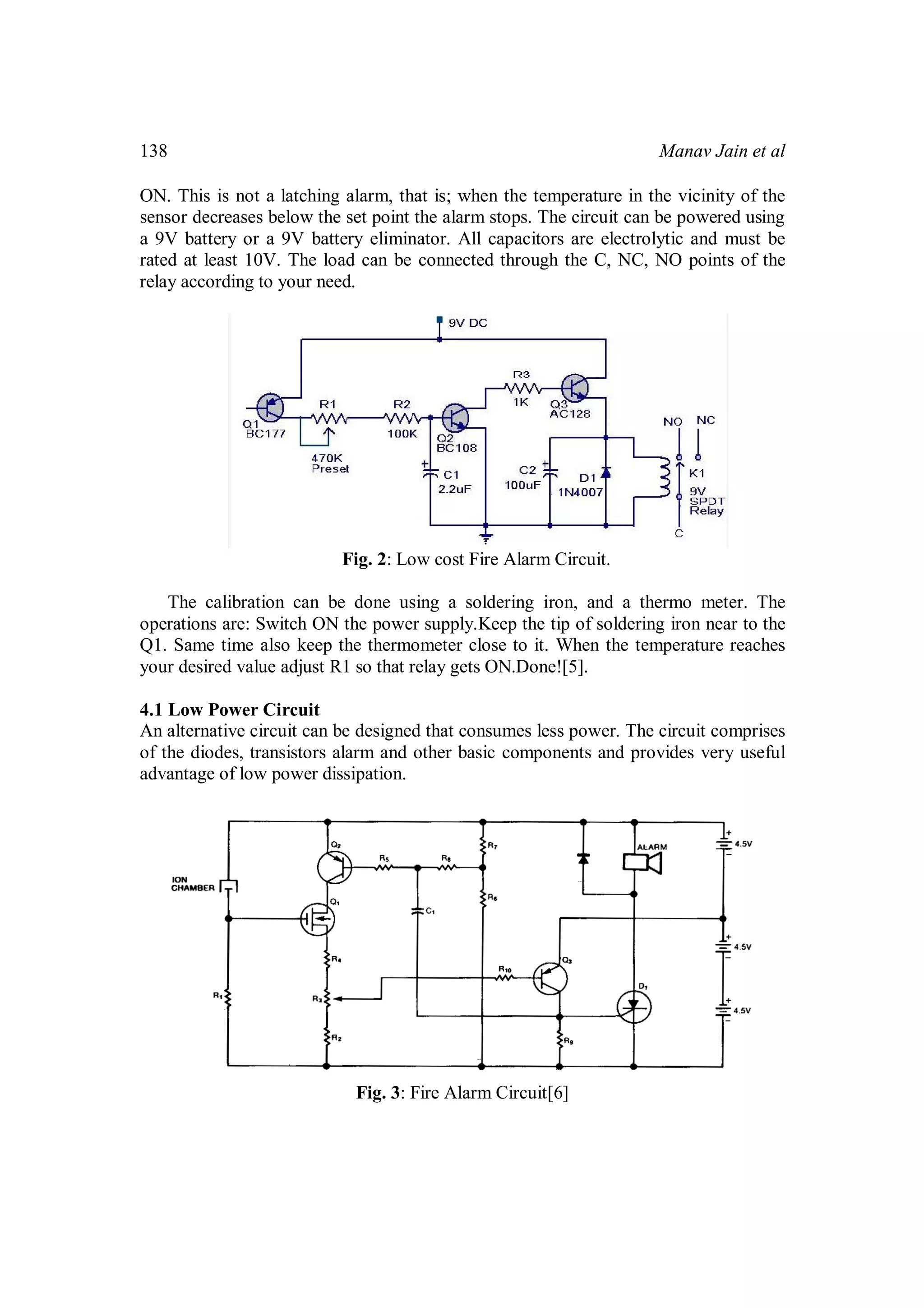 Manav Jain et al138
ON. This is not a latching alarm, that is; when the temperature in the vicinity of the
sensor decreases below the set point the alarm stops. The circuit can be powered using
a 9V battery or a 9V battery eliminator. All capacitors are electrolytic and must be
rated at least 10V. The load can be connected through the C, NC, NO points of the
relay according to your need.
Fig. 2: Low cost Fire Alarm Circuit.
The calibration can be done using a soldering iron, and a thermo meter. The
operations are: Switch ON the power supply.Keep the tip of soldering iron near to the
Q1. Same time also keep the thermometer close to it. When the temperature reaches
your desired value adjust R1 so that relay gets ON.Done![5].
4.1 Low Power Circuit
An alternative circuit can be designed that consumes less power. The circuit comprises
of the diodes, transistors alarm and other basic components and provides very useful
advantage of low power dissipation.
Fig. 3: Fire Alarm Circuit[6]
 