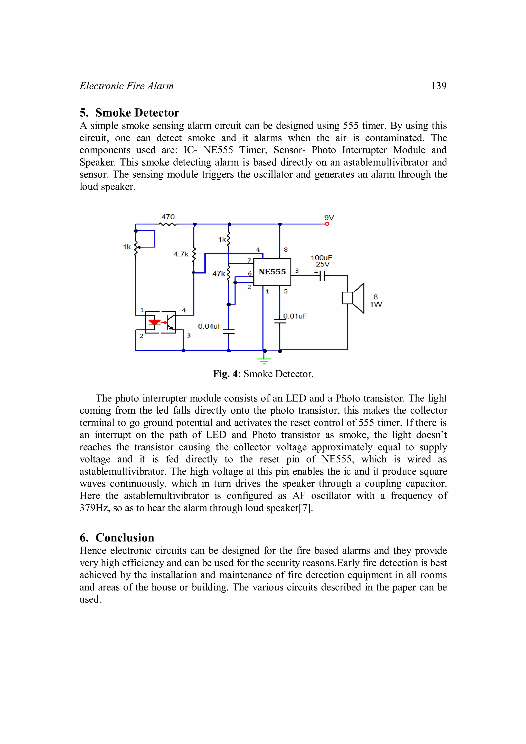 Electronic Fire Alarm 139
5. Smoke Detector
A simple smoke sensing alarm circuit can be designed using 555 timer. By using this
circuit, one can detect smoke and it alarms when the air is contaminated. The
components used are: IC- NE555 Timer, Sensor- Photo Interrupter Module and
Speaker. This smoke detecting alarm is based directly on an astablemultivibrator and
sensor. The sensing module triggers the oscillator and generates an alarm through the
loud speaker.
Fig. 4: Smoke Detector.
The photo interrupter module consists of an LED and a Photo transistor. The light
coming from the led falls directly onto the photo transistor, this makes the collector
terminal to go ground potential and activates the reset control of 555 timer. If there is
an interrupt on the path of LED and Photo transistor as smoke, the light doesn’t
reaches the transistor causing the collector voltage approximately equal to supply
voltage and it is fed directly to the reset pin of NE555, which is wired as
astablemultivibrator. The high voltage at this pin enables the ic and it produce square
waves continuously, which in turn drives the speaker through a coupling capacitor.
Here the astablemultivibrator is configured as AF oscillator with a frequency of
379Hz, so as to hear the alarm through loud speaker[7].
6. Conclusion
Hence electronic circuits can be designed for the fire based alarms and they provide
very high efficiency and can be used for the security reasons.Early fire detection is best
achieved by the installation and maintenance of fire detection equipment in all rooms
and areas of the house or building. The various circuits described in the paper can be
used.
 