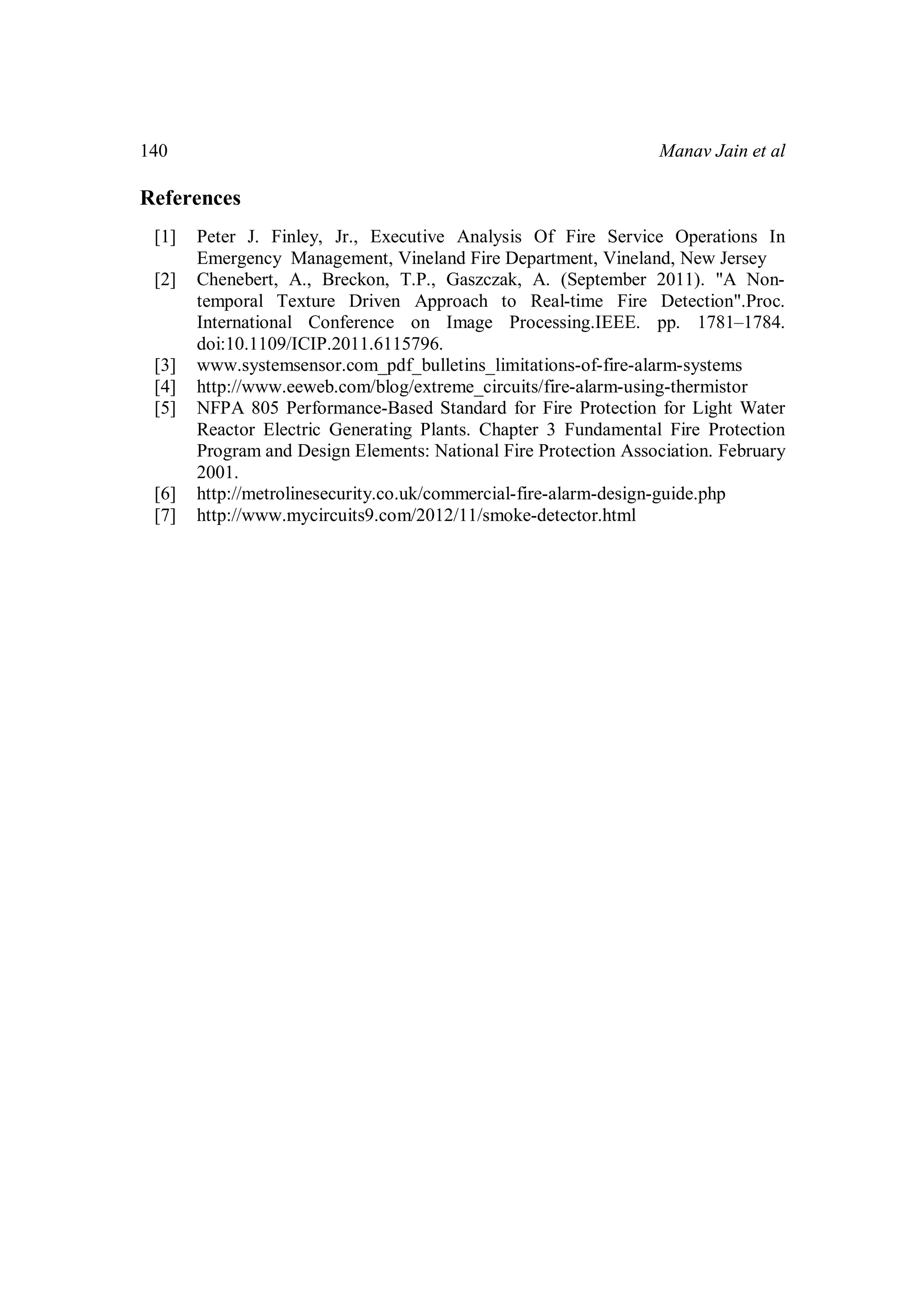 Manav Jain et al140
References
[1] Peter J. Finley, Jr., Executive Analysis Of Fire Service Operations In
Emergency Management, Vineland Fire Department, Vineland, New Jersey
[2] Chenebert, A., Breckon, T.P., Gaszczak, A. (September 2011). "A Non-
temporal Texture Driven Approach to Real-time Fire Detection".Proc.
International Conference on Image Processing.IEEE. pp. 1781–1784.
doi:10.1109/ICIP.2011.6115796.
[3] www.systemsensor.com_pdf_bulletins_limitations-of-fire-alarm-systems
[4] http://www.eeweb.com/blog/extreme_circuits/fire-alarm-using-thermistor
[5] NFPA 805 Performance-Based Standard for Fire Protection for Light Water
Reactor Electric Generating Plants. Chapter 3 Fundamental Fire Protection
Program and Design Elements: National Fire Protection Association. February
2001.
[6] http://metrolinesecurity.co.uk/commercial-fire-alarm-design-guide.php
[7] http://www.mycircuits9.com/2012/11/smoke-detector.html
 