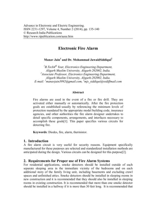 Advance in Electronic and Electric Engineering.
ISSN 2231-1297, Volume 4, Number 2 (2014), pp. 135-140
© Research India Publications
http://www.ripublication.com/aeee.htm
Electronic Fire Alarm
Manav Jain1
and Dr. Mohammad JawaidSiddiqui2
1
B.Tech4th
Year, Electronics Engineering Department,
Aligarh Muslim University, Aligarh-202002, India.
2
Associate Professor, Electronics Engineering Department,
Aligarh Muslim University, Aligarh-202002, India.
E-mail: 1
manavjain3992@gmail.com, 2
mjs_siddiqui@rediffmail.com
Abstract
Fire alarms are used in the event of a fire or fire drill. They are
activated either manually or automatically. After the fire protection
goals are established–usually by referencing the minimum levels of
protection mandated by the appropriate model building code, insurance
agencies, and other authorities–the fire alarm designer undertakes to
detail specific components, arrangements, and interfaces necessary to
accomplish these goals[1]. This paper specifies various circuits for
detecting fire.
Keywords: Diodes, fire, alarm, thermistor.
1. Introduction
A fire alarm circuit is very useful for security reasons. Equipment specifically
manufactured for these purposes are selected and standardized installation methods are
anticipated during the design. Various circuits can be designed for this purpose[2].
2. Requirements for Proper use of Fire Alarm Systems
For residential applications, smoke detectors should be installed outside of each
separate sleeping area in the immediate vicinity of the bedrooms and on each
additional story of the family living unit, including basements and excluding crawl
spaces and unfinished attics. Smoke detectors should be installed in sleeping rooms in
new construction and it is recommended that they should also be installed in sleeping
rooms in existing construction. It is recommended that more than one smoke detector
should be installed in a hallway if it is more than 30 feet long. It is recommended that
 