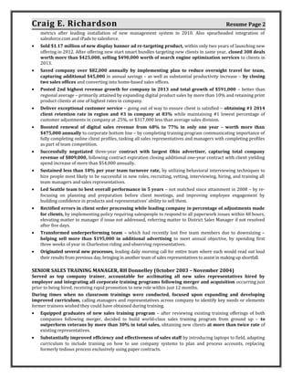 Craig E. Richardson Resume Page 2
metrics after leading installation of new management system in 2010. Also spearheaded integration of
salesforce.com and iPads to salesforce.
• Sold $1.17 million of new display banner ad re-targeting product, within only two years of launching new
offering in 2012. After offering new start smart bundles targeting new clients in same year, closed 308 deals
worth more than $425,000, selling $490,000 worth of search engine optimization services to clients in
2013.
• Saved company over $82,000 annually by implementing plan to reduce overnight travel for team,
capturing additional $45,000 in annual savings – as well as substantial productivity increase – by closing
two sales offices and converting into home-based sales offices.
• Posted 2nd highest revenue growth for company in 2013 and total growth of $591,000 – better than
regional average – primarily attained by expanding digital product sales by more than 10% and retaining print
product clients at one of highest rates in company.
• Deliver exceptional customer service – going out of way to ensure client is satisfied – obtaining #1 2014
client retention rate in region and #3 in company at 83% while maintaining #1 lowest percentage of
customer adjustments in company at .25%, or $317,000 less than average sales division.
• Boosted renewal of digital sales revenue from 68% to 77% in only one year – worth more than
$475,000 annually to corporate bottom line – by completing training program communicating importance of
fully completing online client profiles, tasking all sales representatives and managers with completing profiles
as part of team competition.
• Successfully negotiated three-year contract with largest Ohio advertiser, capturing total company
revenue of $809,000, following contract expiration closing additional one-year contract with client yielding
spend increase of more than $54,000 annually.
• Sustained less than 10% per year team turnover rate, by utilizing behavioral interviewing techniques to
hire people most likely to be successful in new roles, recruiting, vetting, interviewing, hiring, and training all
team managers and sales representatives.
• Led Seattle team to best overall performance in 5 years – not matched since attainment in 2008 – by re-
focusing on planning and preparation before client meetings, and improving employee engagement by
building confidence in products and representatives’ ability to sell them.
• Rectified errors in client order processing while leading company in percentage of adjustments made
for clients, by implementing policy requiring salespeople to respond to all paperwork issues within 48 hours,
elevating matter to manager if issue not addressed, referring matter to District Sales Manager if not resolved
after five days.
• Transformed underperforming team – which had recently lost five team members due to downsizing –
helping sell more than $195,000 in additional advertising to meet annual objective, by spending first
three weeks of year in Charleston riding and observing representatives.
• Originated several new processes, leading daily morning call for entire team where each would read out loud
their results from previous day, bringing in another team of sales representatives to assist in making up shortfall.
SENIOR SALES TRAINING MANAGER, RH Donnelley (0ctober 2003 – November 2004)
Served as top company trainer, accountable for acclimating all new sales representatives hired by
employer and integrating all corporate training programs following merger and acquisition occurring just
prior to being hired, receiving rapid promotion to new role within just 12 months.
During times when no classroom trainings were conducted, focused upon expanding and developing
improved curriculum, calling managers and representatives across company to identify key needs or elements
former trainees wished they could have obtained during training.
• Equipped graduates of new sales training program – after reviewing existing training offerings of both
companies following merger, decided to build world-class sales training program from ground up – to
outperform veterans by more than 30% in total sales, obtaining new clients at more than twice rate of
existing representatives.
• Substantially improved efficiency and effectiveness of sales staff by introducing laptops to field, adapting
curriculum to include training on how to use company systems to plan and process accounts, replacing
formerly tedious process exclusively using paper contracts.
 