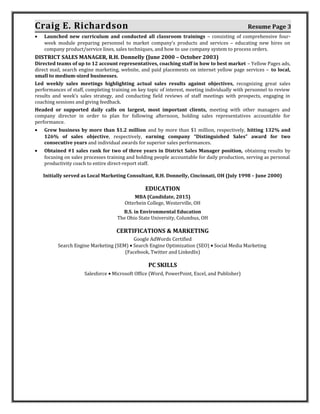 Craig E. Richardson Resume Page 3
• Launched new curriculum and conducted all classroom trainings – consisting of comprehensive four-
week module preparing personnel to market company’s products and services – educating new hires on
company product/service lines, sales techniques, and how to use company system to process orders.
DISTRICT SALES MANAGER, R.H. Donnelly (June 2000 – October 2003)
Directed teams of up to 12 account representatives, coaching staff in how to best market – Yellow Pages ads,
direct mail, search engine marketing, website, and paid placements on internet yellow page services – to local,
small to medium-sized businesses.
Led weekly sales meetings highlighting actual sales results against objectives, recognizing great sales
performances of staff, completing training on key topic of interest, meeting individually with personnel to review
results and week’s sales strategy, and conducting field reviews of staff meetings with prospects, engaging in
coaching sessions and giving feedback.
Headed or supported daily calls on largest, most important clients, meeting with other managers and
company director in order to plan for following afternoon, holding sales representatives accountable for
performance.
• Grew business by more than $1.2 million and by more than $1 million, respectively, hitting 132% and
126% of sales objective, respectively, earning company “Distinguished Sales” award for two
consecutive years and individual awards for superior sales performances.
• Obtained #1 sales rank for two of three years in District Sales Manager position, obtaining results by
focusing on sales processes training and holding people accountable for daily production, serving as personal
productivity coach to entire direct-report staff.
Initially served as Local Marketing Consultant, R.H. Donnelly, Cincinnati, OH (July 1998 – June 2000)
EDUCATION
MBA (Candidate, 2015)
Otterbein College, Westerville, OH
B.S. in Environmental Education
The Ohio State University, Columbus, OH
CERTIFICATIONS & MARKETING
Google AdWords Certified
Search Engine Marketing (SEM) • Search Engine Optimization (SEO) • Social Media Marketing
(Facebook, Twitter and LinkedIn)
PC SKILLS
Salesforce • Microsoft Office (Word, PowerPoint, Excel, and Publisher)
 