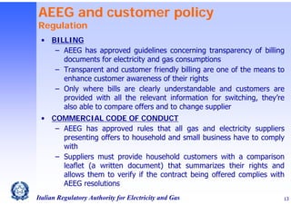 AEEG and customer policy
Regulation

• BILLING
‒ AEEG has approved guidelines concerning transparency of billing
documents for electricity and gas consumptions
‒ Transparent and customer friendly billing are one of the means to
enhance customer awareness of their rights
‒ Only where bills are clearly understandable and customers are
provided with all the relevant information for switching, they’re
also able to compare offers and to change supplier
• COMMERCIAL CODE OF CONDUCT
‒ AEEG has approved rules that all gas and electricity suppliers
presenting offers to household and small business have to comply
with
‒ Suppliers must provide household customers with a comparison
leaflet (a written document) that summarizes their rights and
allows them to verify if the contract being offered complies with
AEEG resolutions
Italian Regulatory Authority for Electricity and Gas

13

 