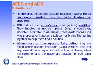 AEEG and ADR
Definitions - 1

• In general, Alternative dispute resolution (ADR) helps
customers resolve disputes with traders or
suppliers
• ADR entities are out-of-court (non-judicial) entities.
They involve a neutral party (e.g. a conciliator,
mediator, arbitrator, ombudsman, complaints board etc.)
who proposes or imposes a solution or brings the parties
together to help them find a solution
• When these entities operate fully online, they are
called online dispute resolution (ODR) entities. This can
help solve disputes especially with online purchases, when
the customer and the trader are located far from each
other
Italian Regulatory Authority for Electricity and Gas

18

 