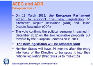 AEEG and ADR
European law - 1

• On 12 March 2013, the European Parliament
voted to support the new legislation on
Alternative Dispute Resolution (ADR) and Online
Dispute Resolution (ODR)
• The vote confirms the political agreement reached in
December 2012 on the two legislative proposals put
forward by the European Commission in 2011
• The new legislation will be adopted soon
• Member States will have 24 months after the entry
into force of the Directive to transpose it into their
national legislation (that takes us to mid-2015)
Italian Regulatory Authority for Electricity and Gas

20

 