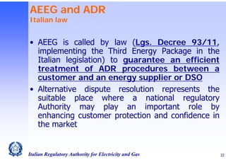 AEEG and ADR
Italian law

• AEEG is called by law (Lgs. Decree 93/11,
implementing the Third Energy Package in the
Italian legislation) to guarantee an efficient
treatment of ADR procedures between a
customer and an energy supplier or DSO
• Alternative dispute resolution represents the
suitable place where a national regulatory
Authority may play an important role by
enhancing customer protection and confidence in
the market

Italian Regulatory Authority for Electricity and Gas

22

 