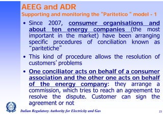 AEEG and ADR

Supporting and monitoring the “Paritetico “ model - 1

• Since 2007, consumer organisations and
about ten energy companies (the most
important in the market) have been arranging
specific procedures of conciliation known as
“paritetiche”
• This kind of procedure allows the resolution of
customers’problems
• One conciliator acts on behalf of a consumer
association and the other one acts on behalf
of the energy company: they arrange a
commission, which tries to reach an agreement to
resolve the dispute. Customer can sign the
agreement or not
Italian Regulatory Authority for Electricity and Gas

23

 