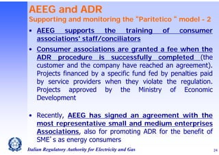 AEEG and ADR

Supporting and monitoring the “Paritetico “ model - 2
• AEEG
supports
the
training
associations' staff/conciliators

of

consumer

• Consumer associations are granted a fee when the
ADR procedure is successfully completed (the
customer and the company have reached an agreement).
Projects financed by a specific fund fed by penalties paid
by service providers when they violate the regulation.
Projects approved by the Ministry of Economic
Development
• Recently, AEEG has signed an agreement with the
most representative small and medium enterprises
Associations, also for promoting ADR for the benefit of
SME’s as energy consumers
Italian Regulatory Authority for Electricity and Gas

24

 