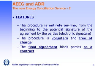 AEEG and ADR

The new Energy Conciliation Service - 2

• FEATURES
‒ The procedure is entirely on-line, from the
beginning to the potential signature of the
agreement by the parties (electronic signature)
‒ The procedure is voluntary and free of
charge
‒ The final agreement binds parties as a
contract

Italian Regulatory Authority for Electricity and Gas

26

 
