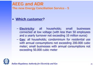 AEEG and ADR

The new Energy Conciliation Service - 5

• Which customer?
– Electricity:
all
households;
small
businesses
connected at low voltage (with less than 50 employees
and a yearly turnover not exceeding 10 million euros)
– Gas: all households; condominium for residential use
with annual consumptions not exceeding 200.000 cubic
meter; small businesses with annual consumptions not
exceeding 50.000 cubic meter

Italian Regulatory Authority for Electricity and Gas

29

 